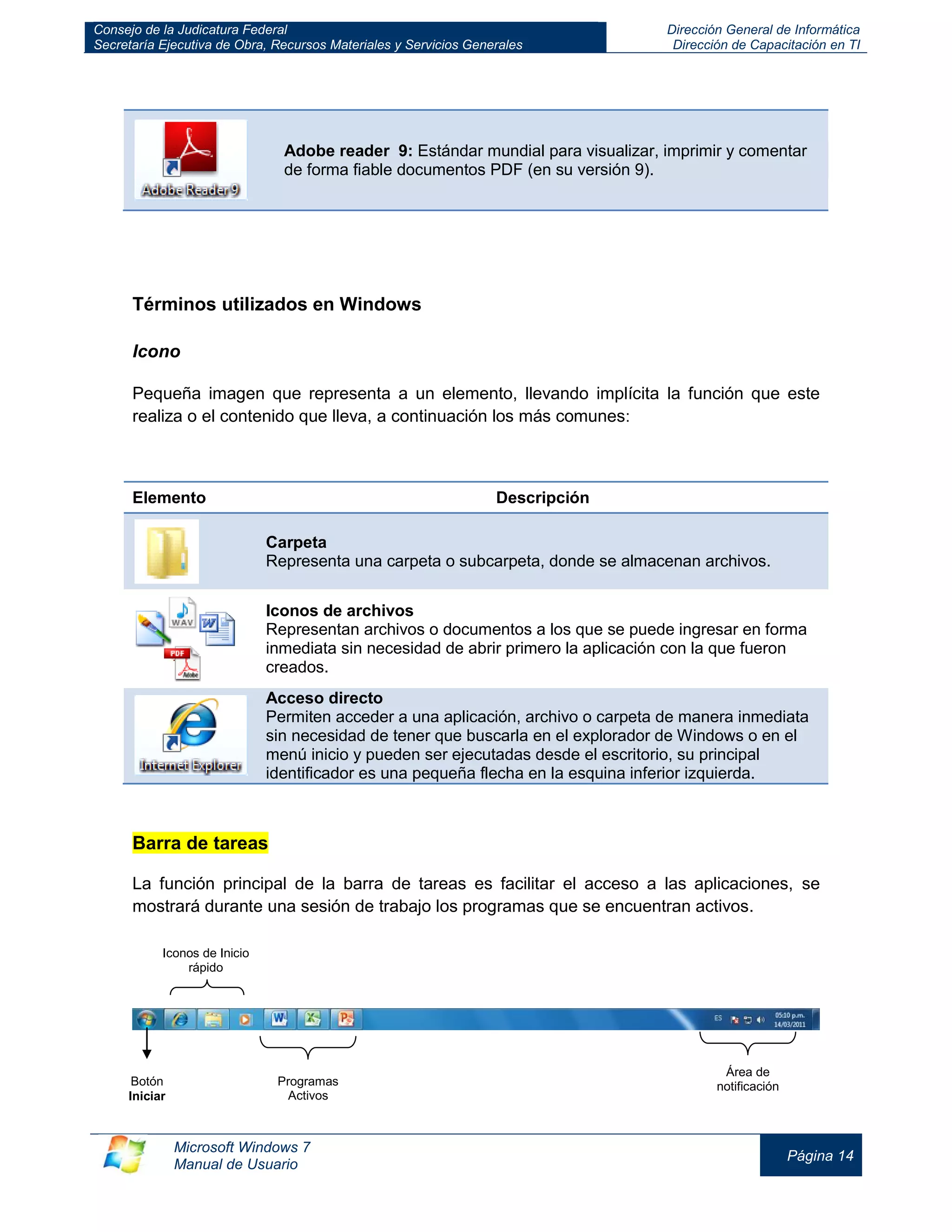 Consejo de la Judicatura Federal 
Secretaría Ejecutiva de Obra, Recursos Materiales y Servicios Generales 
Dirección General de Informática 
Dirección de Capacitación en TI 
Microsoft Windows 7 
Manual de Usuario 
Página 14 
Adobe reader 9: Estándar mundial para visualizar, imprimir y comentar de forma fiable documentos PDF (en su versión 9). 
Términos utilizados en Windows 
Icono 
Pequeña imagen que representa a un elemento, llevando implícita la función que este realiza o el contenido que lleva, a continuación los más comunes: 
Elemento 
Descripción Carpeta Representa una carpeta o subcarpeta, donde se almacenan archivos. 
Iconos de archivos 
Representan archivos o documentos a los que se puede ingresar en forma inmediata sin necesidad de abrir primero la aplicación con la que fueron creados. Acceso directo Permiten acceder a una aplicación, archivo o carpeta de manera inmediata sin necesidad de tener que buscarla en el explorador de Windows o en el menú inicio y pueden ser ejecutadas desde el escritorio, su principal identificador es una pequeña flecha en la esquina inferior izquierda. 
Barra de tareas 
La función principal de la barra de tareas es facilitar el acceso a las aplicaciones, se mostrará durante una sesión de trabajo los programas que se encuentran activos. 
Botón 
Iniciar 
Iconos de Inicio rápido 
Programas Activos 
Área de notificación  