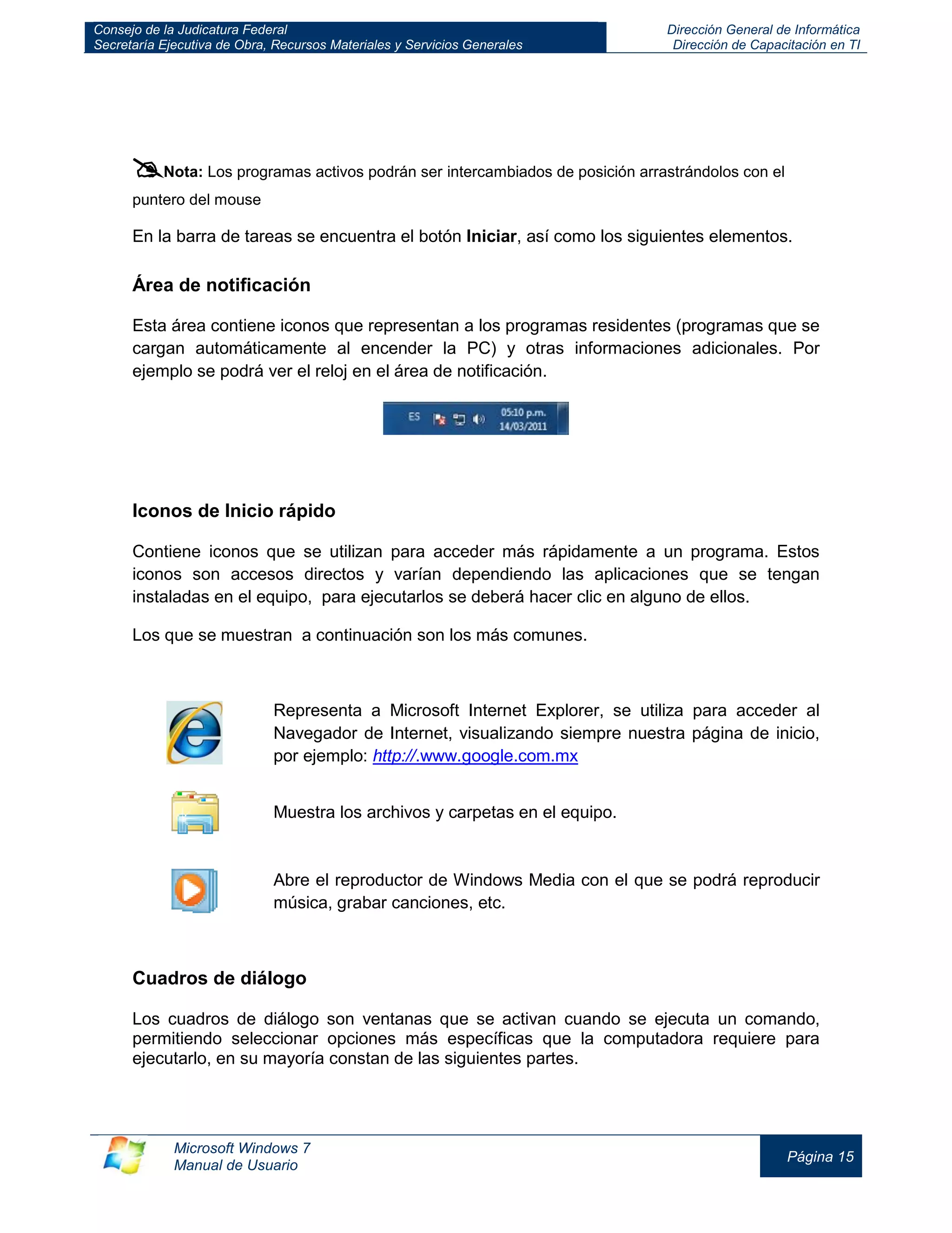 Consejo de la Judicatura Federal 
Secretaría Ejecutiva de Obra, Recursos Materiales y Servicios Generales 
Dirección General de Informática 
Dirección de Capacitación en TI 
Microsoft Windows 7 
Manual de Usuario 
Página 15 
 Nota: Los programas activos podrán ser intercambiados de posición arrastrándolos con el puntero del mouse 
En la barra de tareas se encuentra el botón Iniciar, así como los siguientes elementos. 
Área de notificación 
Esta área contiene iconos que representan a los programas residentes (programas que se cargan automáticamente al encender la PC) y otras informaciones adicionales. Por ejemplo se podrá ver el reloj en el área de notificación. 
Iconos de Inicio rápido 
Contiene iconos que se utilizan para acceder más rápidamente a un programa. Estos iconos son accesos directos y varían dependiendo las aplicaciones que se tengan instaladas en el equipo, para ejecutarlos se deberá hacer clic en alguno de ellos. 
Los que se muestran a continuación son los más comunes. 
Representa a Microsoft Internet Explorer, se utiliza para acceder al Navegador de Internet, visualizando siempre nuestra página de inicio, por ejemplo: http://.www.google.com.mx 
Muestra los archivos y carpetas en el equipo. 
Abre el reproductor de Windows Media con el que se podrá reproducir música, grabar canciones, etc. 
Cuadros de diálogo 
Los cuadros de diálogo son ventanas que se activan cuando se ejecuta un comando, permitiendo seleccionar opciones más específicas que la computadora requiere para ejecutarlo, en su mayoría constan de las siguientes partes. 
 