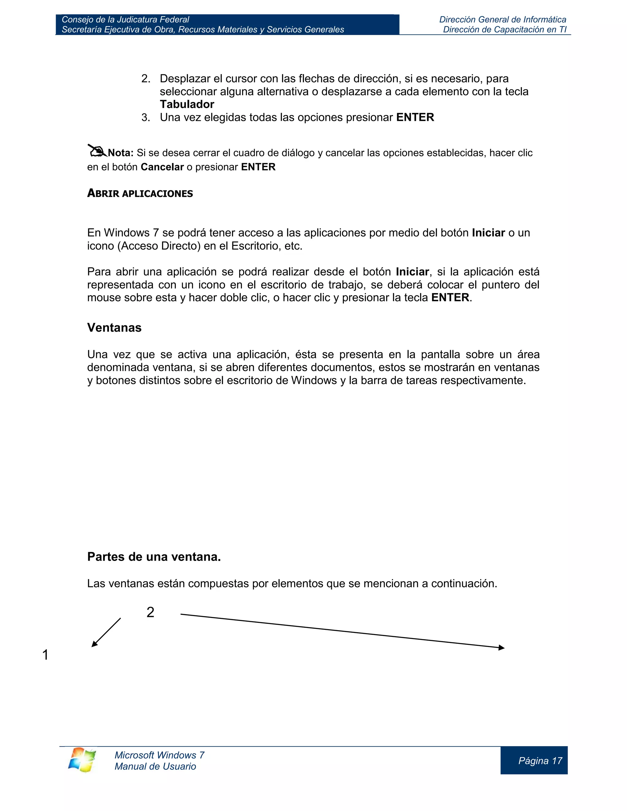 Consejo de la Judicatura Federal 
Secretaría Ejecutiva de Obra, Recursos Materiales y Servicios Generales 
Dirección General de Informática 
Dirección de Capacitación en TI 
Microsoft Windows 7 
Manual de Usuario 
Página 17 
2. Desplazar el cursor con las flechas de dirección, si es necesario, para seleccionar alguna alternativa o desplazarse a cada elemento con la tecla Tabulador 
3. Una vez elegidas todas las opciones presionar ENTER 
 Nota: Si se desea cerrar el cuadro de diálogo y cancelar las opciones establecidas, hacer clic en el botón Cancelar o presionar ENTER 
ABRIR APLICACIONES 
En Windows 7 se podrá tener acceso a las aplicaciones por medio del botón Iniciar o un icono (Acceso Directo) en el Escritorio, etc. 
Para abrir una aplicación se podrá realizar desde el botón Iniciar, si la aplicación está representada con un icono en el escritorio de trabajo, se deberá colocar el puntero del mouse sobre esta y hacer doble clic, o hacer clic y presionar la tecla ENTER. 
Ventanas 
Una vez que se activa una aplicación, ésta se presenta en la pantalla sobre un área denominada ventana, si se abren diferentes documentos, estos se mostrarán en ventanas y botones distintos sobre el escritorio de Windows y la barra de tareas respectivamente. 
Partes de una ventana. 
Las ventanas están compuestas por elementos que se mencionan a continuación. 
1 
2  