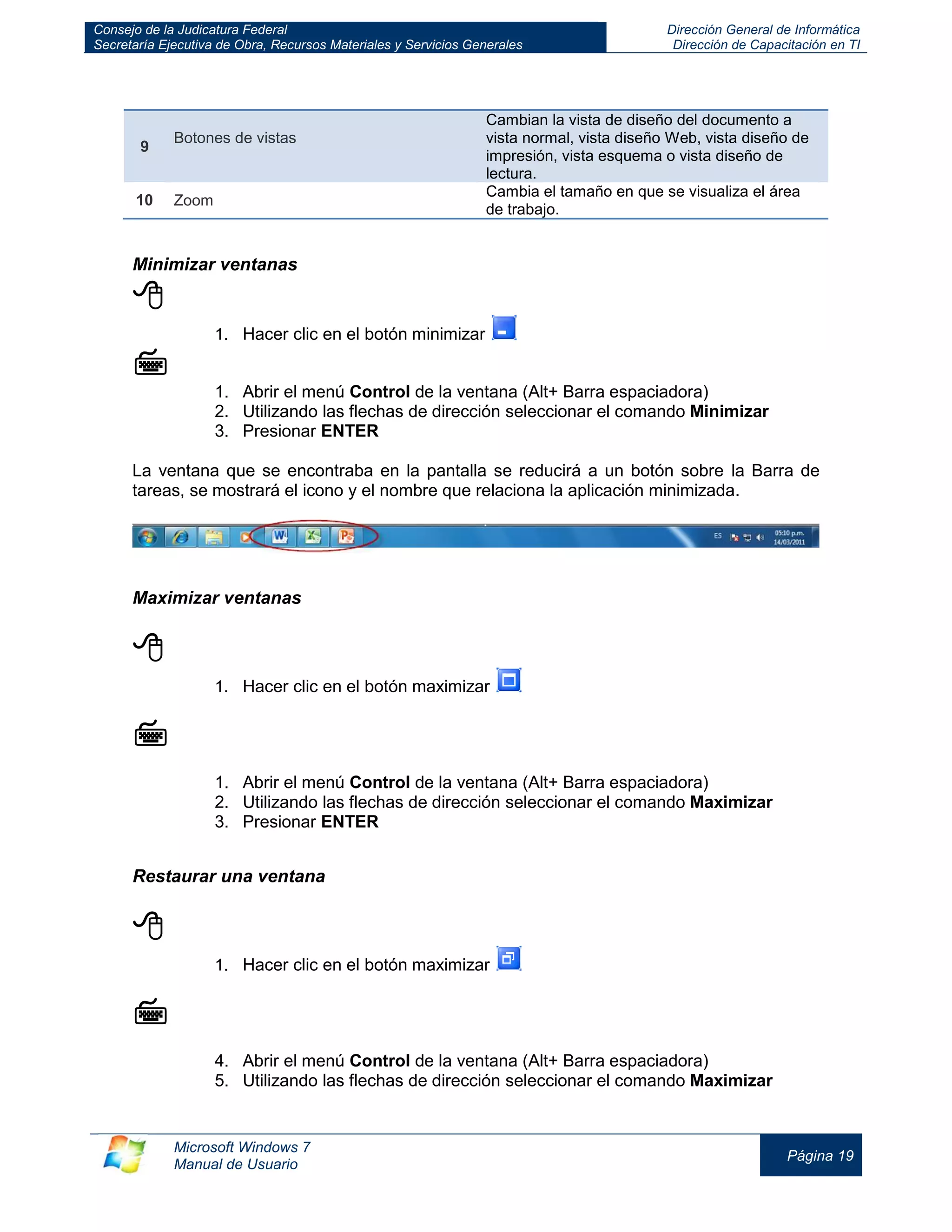 Consejo de la Judicatura Federal 
Secretaría Ejecutiva de Obra, Recursos Materiales y Servicios Generales 
Dirección General de Informática 
Dirección de Capacitación en TI 
Microsoft Windows 7 
Manual de Usuario 
Página 19 
9 Botones de vistas Cambian la vista de diseño del documento a vista normal, vista diseño Web, vista diseño de impresión, vista esquema o vista diseño de lectura. 
10 
Zoom 
Cambia el tamaño en que se visualiza el área de trabajo. 
Minimizar ventanas 
 
1. Hacer clic en el botón minimizar 
 
1. Abrir el menú Control de la ventana (Alt+ Barra espaciadora) 
2. Utilizando las flechas de dirección seleccionar el comando Minimizar 
3. Presionar ENTER 
La ventana que se encontraba en la pantalla se reducirá a un botón sobre la Barra de tareas, se mostrará el icono y el nombre que relaciona la aplicación minimizada. 
Maximizar ventanas 
 
1. Hacer clic en el botón maximizar 
 
1. Abrir el menú Control de la ventana (Alt+ Barra espaciadora) 
2. Utilizando las flechas de dirección seleccionar el comando Maximizar 
3. Presionar ENTER 
Restaurar una ventana 
 
1. Hacer clic en el botón maximizar 
 
4. Abrir el menú Control de la ventana (Alt+ Barra espaciadora) 
5. Utilizando las flechas de dirección seleccionar el comando Maximizar  