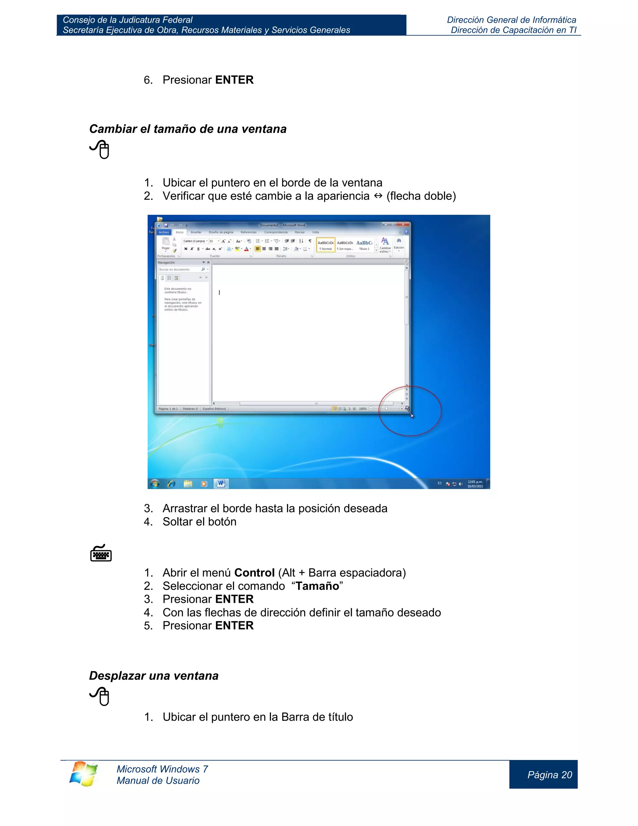 Consejo de la Judicatura Federal 
Secretaría Ejecutiva de Obra, Recursos Materiales y Servicios Generales 
Dirección General de Informática 
Dirección de Capacitación en TI 
Microsoft Windows 7 
Manual de Usuario 
Página 20 
6. Presionar ENTER 
Cambiar el tamaño de una ventana 
 
1. Ubicar el puntero en el borde de la ventana 
2. Verificar que esté cambie a la apariencia  (flecha doble) 
3. Arrastrar el borde hasta la posición deseada 
4. Soltar el botón 
 
1. Abrir el menú Control (Alt + Barra espaciadora) 
2. Seleccionar el comando “Tamaño” 
3. Presionar ENTER 
4. Con las flechas de dirección definir el tamaño deseado 
5. Presionar ENTER 
Desplazar una ventana 
 
1. Ubicar el puntero en la Barra de título  