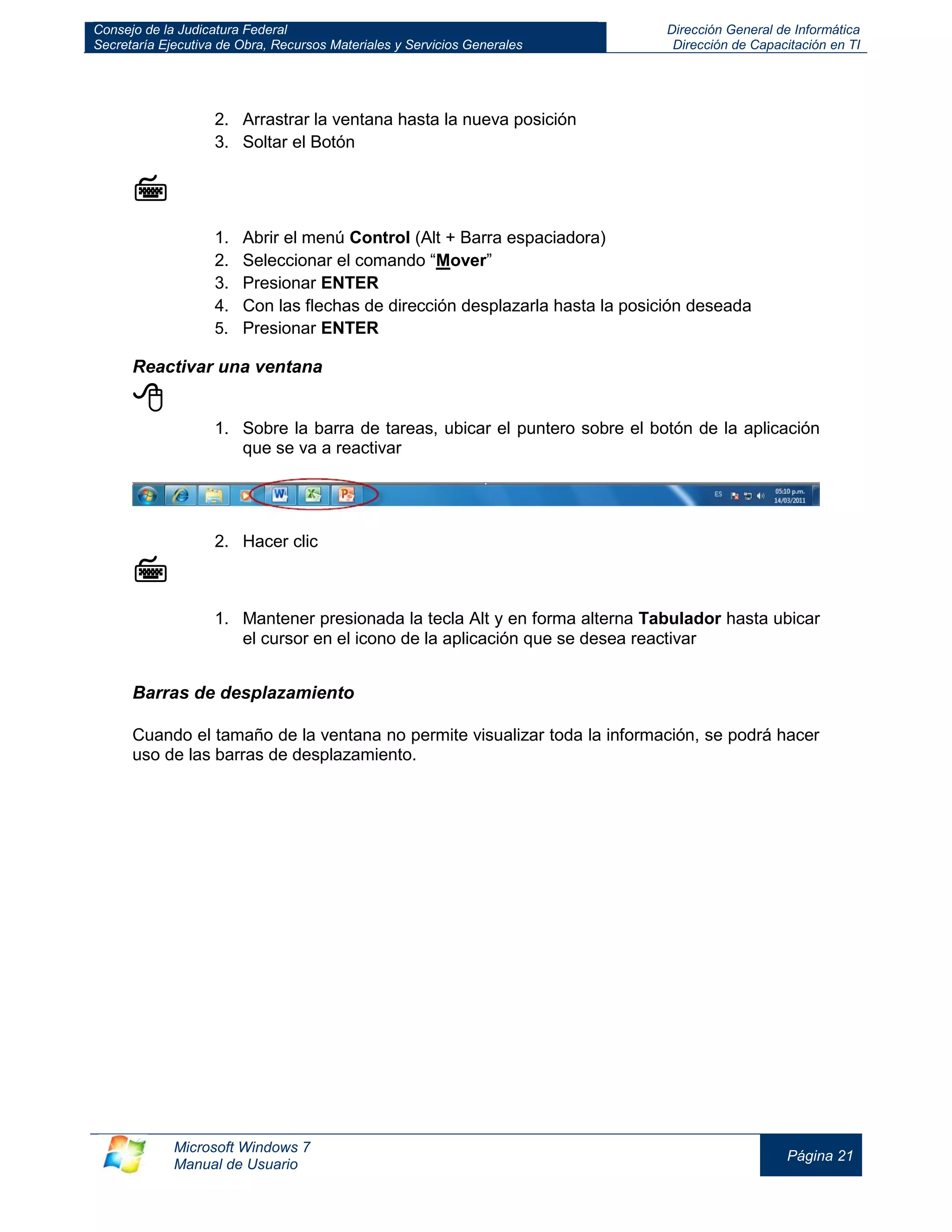 Consejo de la Judicatura Federal 
Secretaría Ejecutiva de Obra, Recursos Materiales y Servicios Generales 
Dirección General de Informática 
Dirección de Capacitación en TI 
Microsoft Windows 7 
Manual de Usuario 
Página 21 
2. Arrastrar la ventana hasta la nueva posición 
3. Soltar el Botón 
 
1. Abrir el menú Control (Alt + Barra espaciadora) 
2. Seleccionar el comando “Mover” 
3. Presionar ENTER 
4. Con las flechas de dirección desplazarla hasta la posición deseada 
5. Presionar ENTER 
Reactivar una ventana 
 
1. Sobre la barra de tareas, ubicar el puntero sobre el botón de la aplicación que se va a reactivar 
2. Hacer clic 
 
1. Mantener presionada la tecla Alt y en forma alterna Tabulador hasta ubicar el cursor en el icono de la aplicación que se desea reactivar 
Barras de desplazamiento 
Cuando el tamaño de la ventana no permite visualizar toda la información, se podrá hacer uso de las barras de desplazamiento. 
 