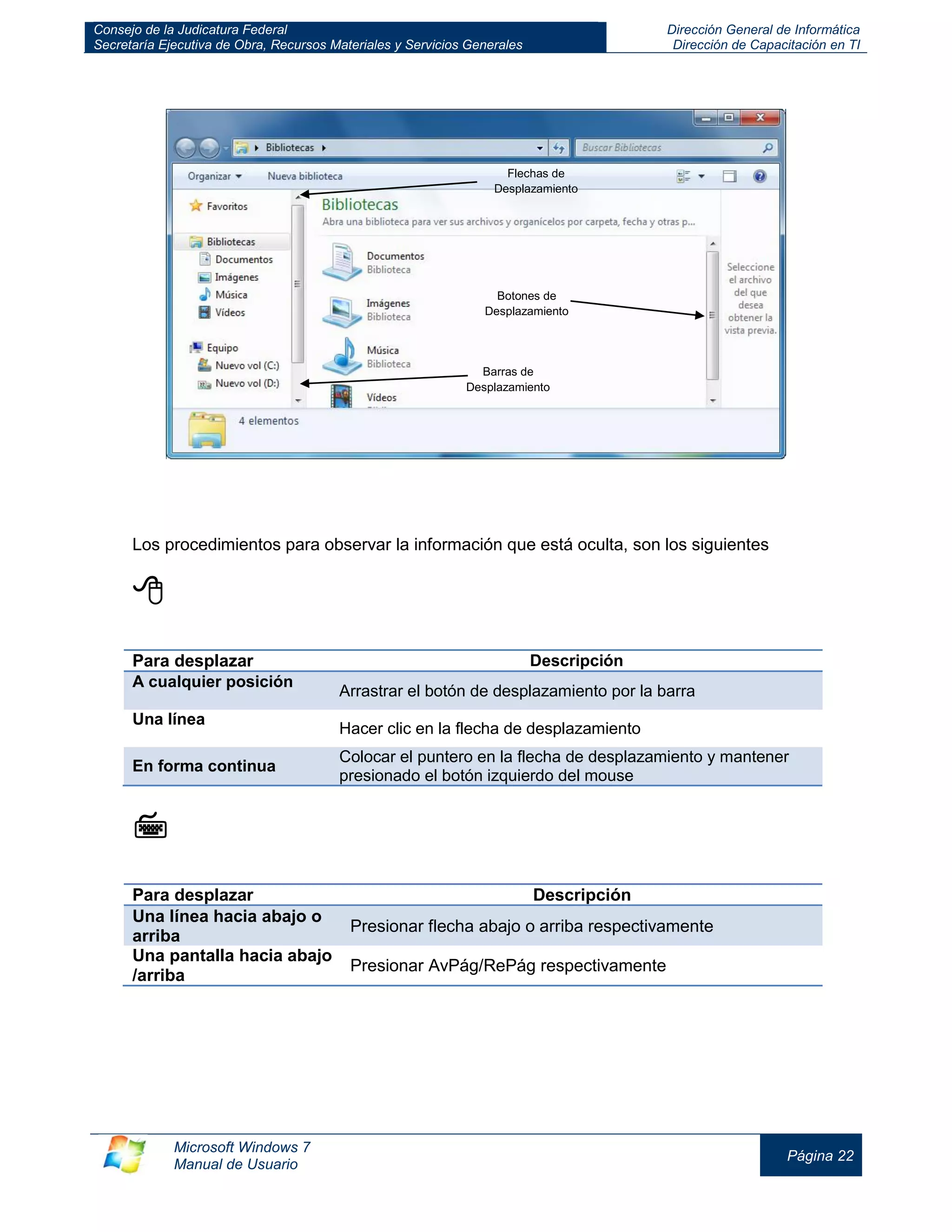 Consejo de la Judicatura Federal 
Secretaría Ejecutiva de Obra, Recursos Materiales y Servicios Generales 
Dirección General de Informática 
Dirección de Capacitación en TI 
Microsoft Windows 7 
Manual de Usuario 
Página 22 
Los procedimientos para observar la información que está oculta, son los siguientes 
 
Para desplazar 
Descripción A cualquier posición Arrastrar el botón de desplazamiento por la barra 
Una línea 
Hacer clic en la flecha de desplazamiento En forma continua Colocar el puntero en la flecha de desplazamiento y mantener presionado el botón izquierdo del mouse 
 
Para desplazar 
Descripción Una línea hacia abajo o arriba Presionar flecha abajo o arriba respectivamente 
Una pantalla hacia abajo /arriba 
Presionar AvPág/RePág respectivamente 
Barras de Desplazamiento 
Flechas de Desplazamiento 
Botones de Desplazamiento  