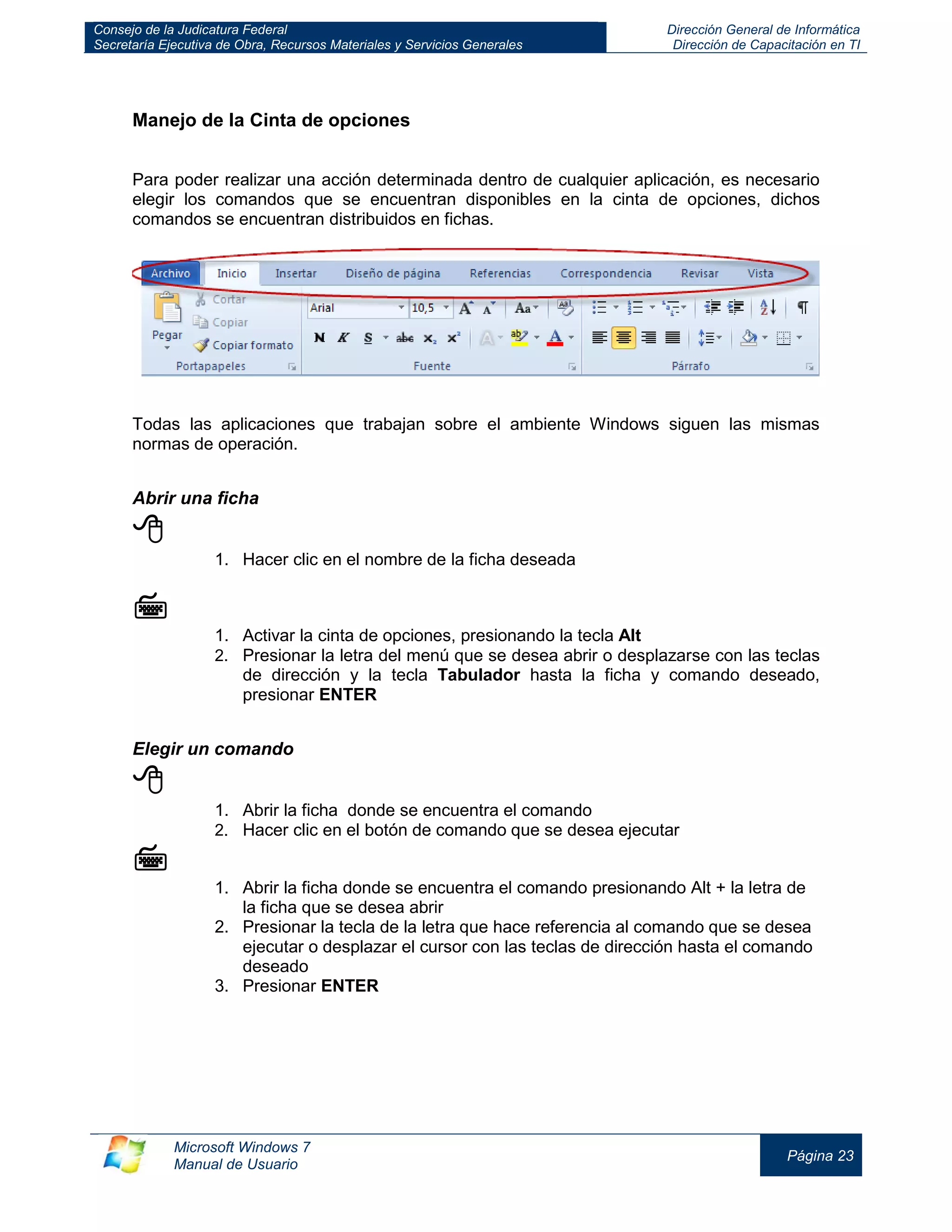 Consejo de la Judicatura Federal 
Secretaría Ejecutiva de Obra, Recursos Materiales y Servicios Generales 
Dirección General de Informática 
Dirección de Capacitación en TI 
Microsoft Windows 7 
Manual de Usuario 
Página 23 
Manejo de la Cinta de opciones 
Para poder realizar una acción determinada dentro de cualquier aplicación, es necesario elegir los comandos que se encuentran disponibles en la cinta de opciones, dichos comandos se encuentran distribuidos en fichas. 
Todas las aplicaciones que trabajan sobre el ambiente Windows siguen las mismas normas de operación. 
Abrir una ficha 
 
1. Hacer clic en el nombre de la ficha deseada 
 
1. Activar la cinta de opciones, presionando la tecla Alt 
2. Presionar la letra del menú que se desea abrir o desplazarse con las teclas de dirección y la tecla Tabulador hasta la ficha y comando deseado, presionar ENTER 
 
Elegir un comando 
 
1. Abrir la ficha donde se encuentra el comando 
2. Hacer clic en el botón de comando que se desea ejecutar 
 
1. Abrir la ficha donde se encuentra el comando presionando Alt + la letra de la ficha que se desea abrir 
2. Presionar la tecla de la letra que hace referencia al comando que se desea ejecutar o desplazar el cursor con las teclas de dirección hasta el comando deseado 
3. Presionar ENTER 
 