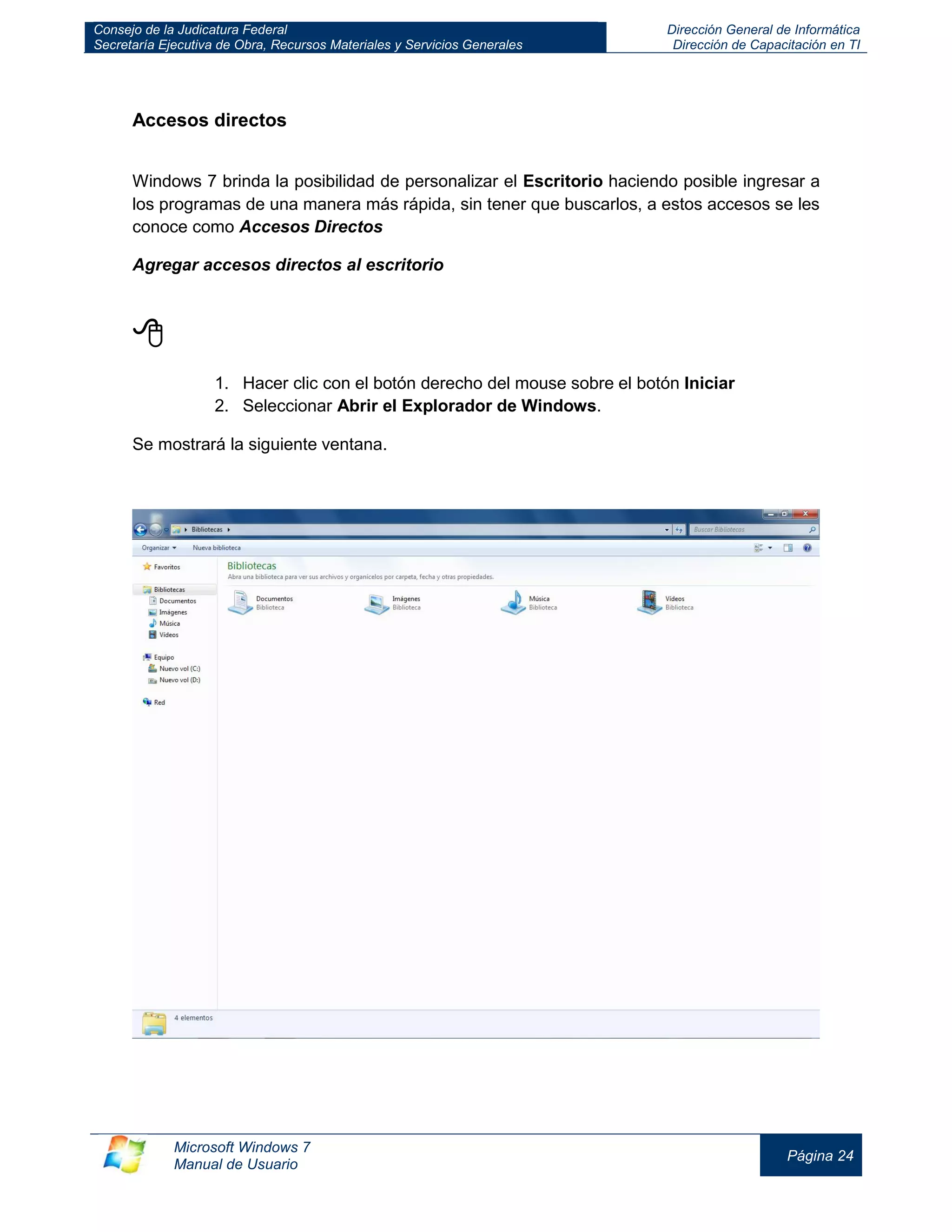 Consejo de la Judicatura Federal 
Secretaría Ejecutiva de Obra, Recursos Materiales y Servicios Generales 
Dirección General de Informática 
Dirección de Capacitación en TI 
Microsoft Windows 7 
Manual de Usuario 
Página 24 
Accesos directos 
Windows 7 brinda la posibilidad de personalizar el Escritorio haciendo posible ingresar a los programas de una manera más rápida, sin tener que buscarlos, a estos accesos se les conoce como Accesos Directos 
Agregar accesos directos al escritorio 
 
1. Hacer clic con el botón derecho del mouse sobre el botón Iniciar 
2. Seleccionar Abrir el Explorador de Windows. 
Se mostrará la siguiente ventana. 
 