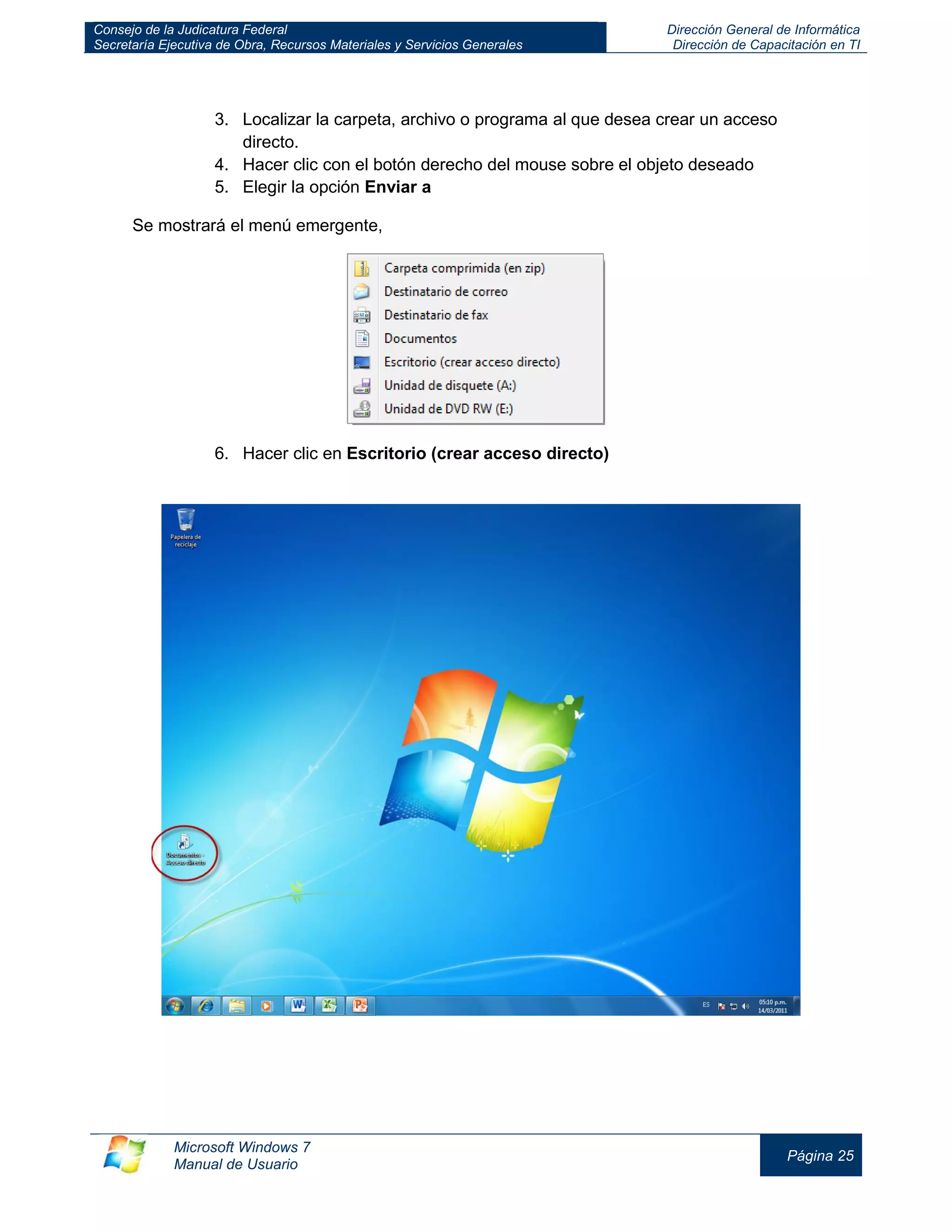 Consejo de la Judicatura Federal 
Secretaría Ejecutiva de Obra, Recursos Materiales y Servicios Generales 
Dirección General de Informática 
Dirección de Capacitación en TI 
Microsoft Windows 7 
Manual de Usuario 
Página 25 
3. Localizar la carpeta, archivo o programa al que desea crear un acceso directo. 
4. Hacer clic con el botón derecho del mouse sobre el objeto deseado 
5. Elegir la opción Enviar a 
Se mostrará el menú emergente, 
6. Hacer clic en Escritorio (crear acceso directo) 
 