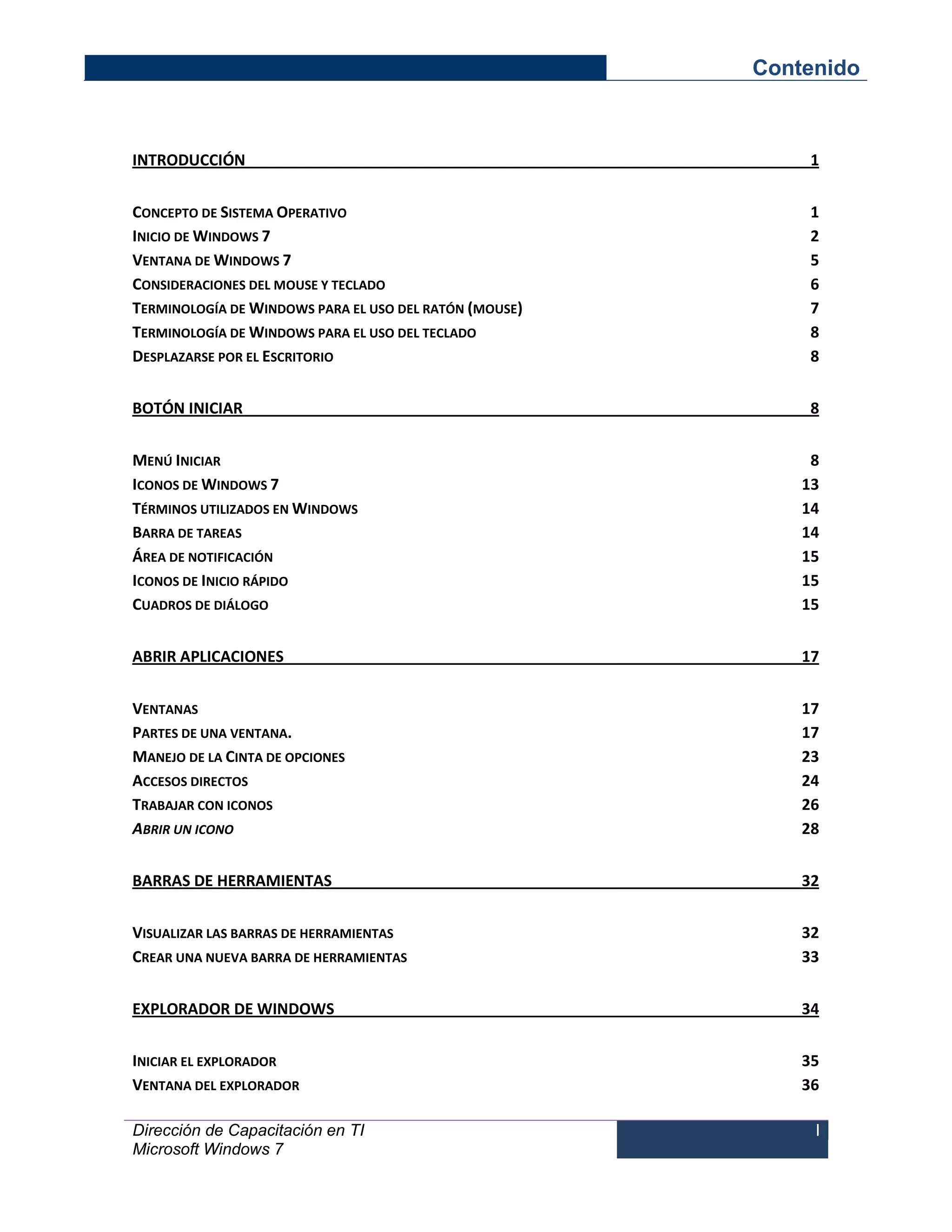Contenido 
Dirección de Capacitación en TI 
Microsoft Windows 7 
I 
INTRODUCCIÓN 1 
CONCEPTO DE SISTEMA OPERATIVO 1 
INICIO DE WINDOWS 7 2 
VENTANA DE WINDOWS 7 5 
CONSIDERACIONES DEL MOUSE Y TECLADO 6 
TERMINOLOGÍA DE WINDOWS PARA EL USO DEL RATÓN (MOUSE) 7 
TERMINOLOGÍA DE WINDOWS PARA EL USO DEL TECLADO 8 
DESPLAZARSE POR EL ESCRITORIO 8 
BOTÓN INICIAR 8 
MENÚ INICIAR 8 
ICONOS DE WINDOWS 7 13 
TÉRMINOS UTILIZADOS EN WINDOWS 14 
BARRA DE TAREAS 14 
ÁREA DE NOTIFICACIÓN 15 
ICONOS DE INICIO RÁPIDO 15 
CUADROS DE DIÁLOGO 15 
ABRIR APLICACIONES 17 
VENTANAS 17 
PARTES DE UNA VENTANA. 17 
MANEJO DE LA CINTA DE OPCIONES 23 
ACCESOS DIRECTOS 24 
TRABAJAR CON ICONOS 26 
ABRIR UN ICONO 28 
BARRAS DE HERRAMIENTAS 32 
VISUALIZAR LAS BARRAS DE HERRAMIENTAS 32 
CREAR UNA NUEVA BARRA DE HERRAMIENTAS 33 
EXPLORADOR DE WINDOWS 34 
INICIAR EL EXPLORADOR 35 
VENTANA DEL EXPLORADOR 36  