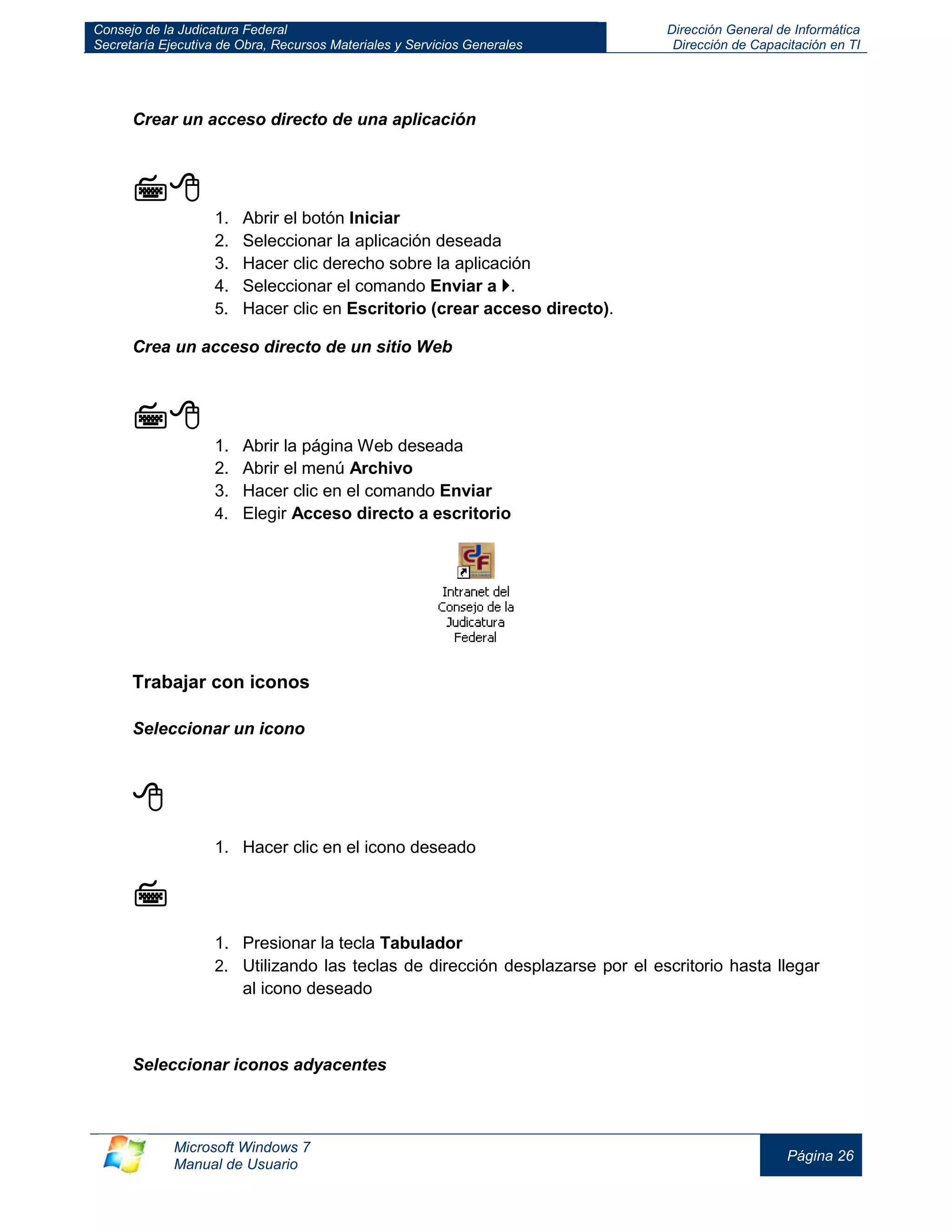 Consejo de la Judicatura Federal 
Secretaría Ejecutiva de Obra, Recursos Materiales y Servicios Generales 
Dirección General de Informática 
Dirección de Capacitación en TI 
Microsoft Windows 7 
Manual de Usuario 
Página 26 
Crear un acceso directo de una aplicación 
 
1. Abrir el botón Iniciar 
2. Seleccionar la aplicación deseada 
3. Hacer clic derecho sobre la aplicación 
4. Seleccionar el comando Enviar a . 
5. Hacer clic en Escritorio (crear acceso directo). 
Crea un acceso directo de un sitio Web 
 
1. Abrir la página Web deseada 
2. Abrir el menú Archivo 
3. Hacer clic en el comando Enviar 
4. Elegir Acceso directo a escritorio 
Trabajar con iconos 
Seleccionar un icono 
 
1. Hacer clic en el icono deseado 
 
1. Presionar la tecla Tabulador 
2. Utilizando las teclas de dirección desplazarse por el escritorio hasta llegar al icono deseado 
Seleccionar iconos adyacentes 
 
