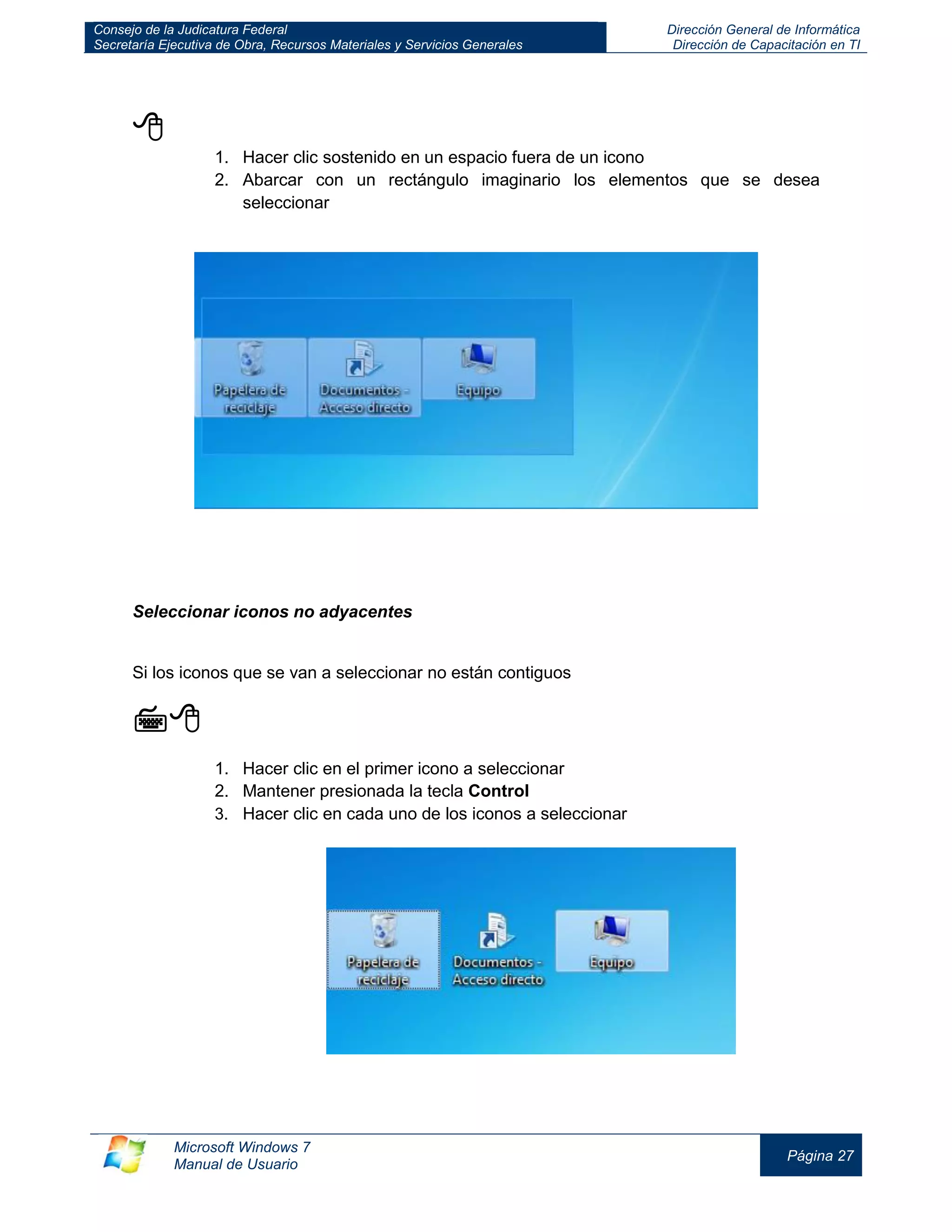 Consejo de la Judicatura Federal 
Secretaría Ejecutiva de Obra, Recursos Materiales y Servicios Generales 
Dirección General de Informática 
Dirección de Capacitación en TI 
Microsoft Windows 7 
Manual de Usuario 
Página 27 
 
1. Hacer clic sostenido en un espacio fuera de un icono 
2. Abarcar con un rectángulo imaginario los elementos que se desea seleccionar 
Seleccionar iconos no adyacentes 
Si los iconos que se van a seleccionar no están contiguos 
 
1. Hacer clic en el primer icono a seleccionar 
2. Mantener presionada la tecla Control 
3. Hacer clic en cada uno de los iconos a seleccionar 
 