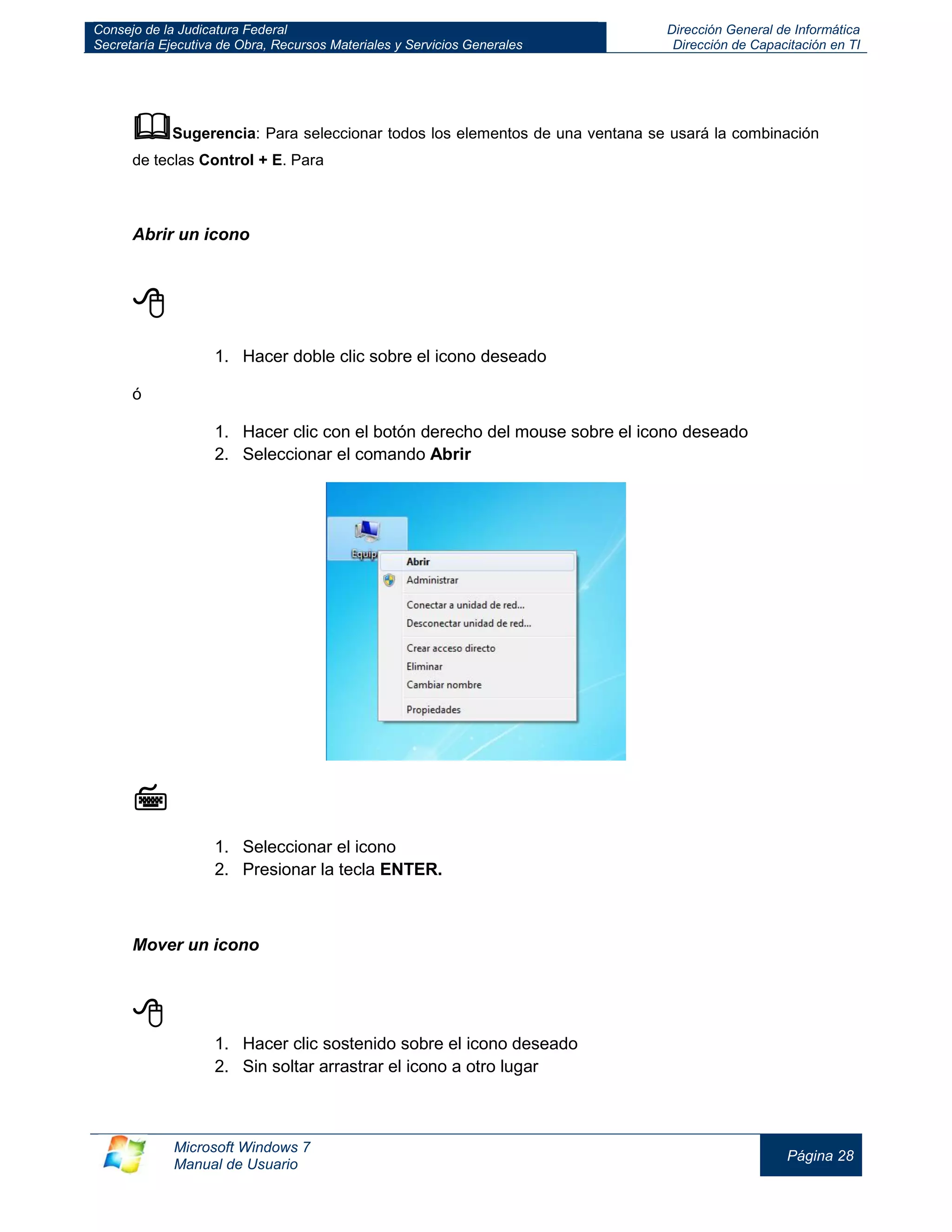 Consejo de la Judicatura Federal 
Secretaría Ejecutiva de Obra, Recursos Materiales y Servicios Generales 
Dirección General de Informática 
Dirección de Capacitación en TI 
Microsoft Windows 7 
Manual de Usuario 
Página 28 
 Sugerencia: Para seleccionar todos los elementos de una ventana se usará la combinación de teclas Control + E. Para 
Abrir un icono 
 
1. Hacer doble clic sobre el icono deseado 
ó 
1. Hacer clic con el botón derecho del mouse sobre el icono deseado 
2. Seleccionar el comando Abrir 
 
1. Seleccionar el icono 
2. Presionar la tecla ENTER. 
Mover un icono 
 
1. Hacer clic sostenido sobre el icono deseado 
2. Sin soltar arrastrar el icono a otro lugar  