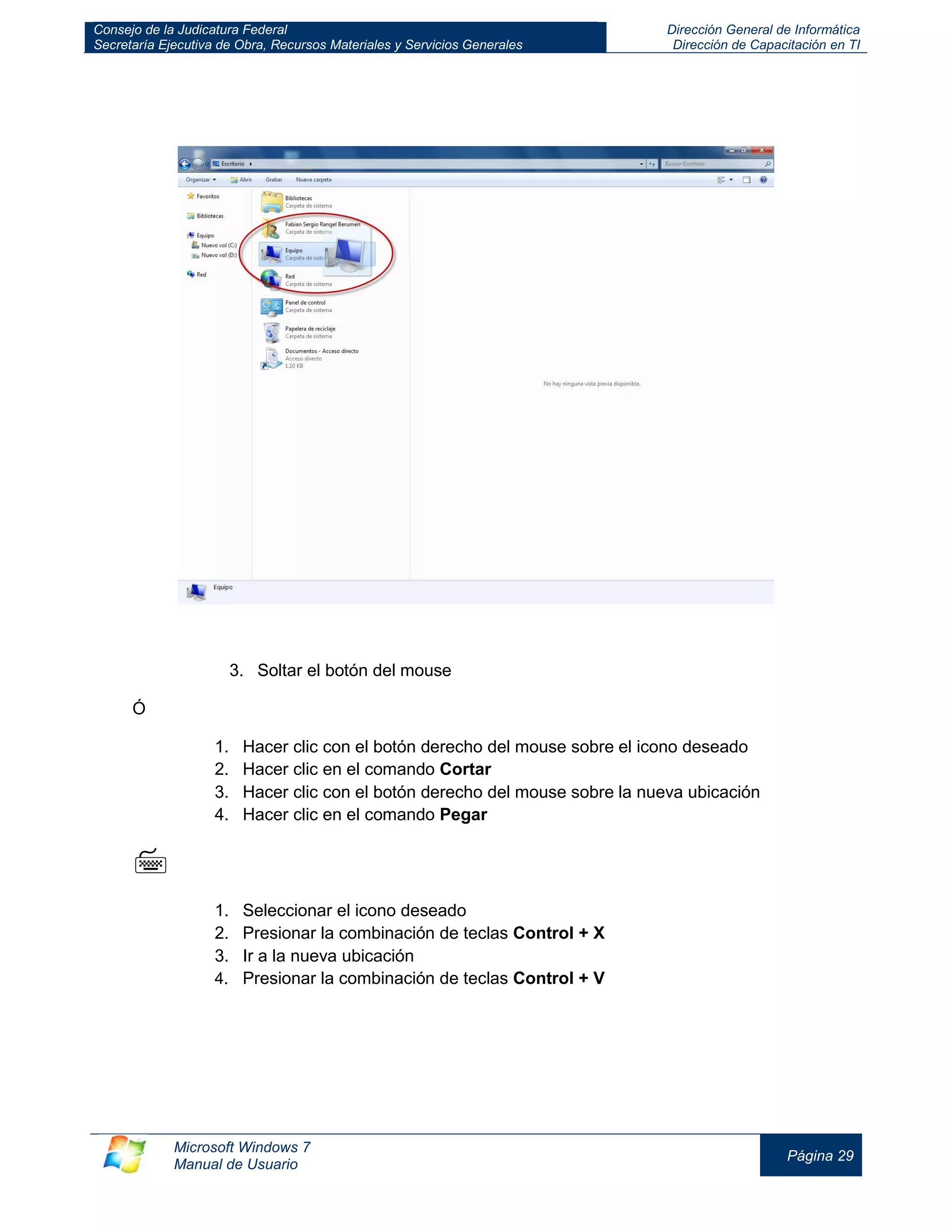 Consejo de la Judicatura Federal 
Secretaría Ejecutiva de Obra, Recursos Materiales y Servicios Generales 
Dirección General de Informática 
Dirección de Capacitación en TI 
Microsoft Windows 7 
Manual de Usuario 
Página 29 
3. Soltar el botón del mouse 
Ó 
1. Hacer clic con el botón derecho del mouse sobre el icono deseado 
2. Hacer clic en el comando Cortar 
3. Hacer clic con el botón derecho del mouse sobre la nueva ubicación 
4. Hacer clic en el comando Pegar 
 
1. Seleccionar el icono deseado 
2. Presionar la combinación de teclas Control + X 
3. Ir a la nueva ubicación 
4. Presionar la combinación de teclas Control + V 
 