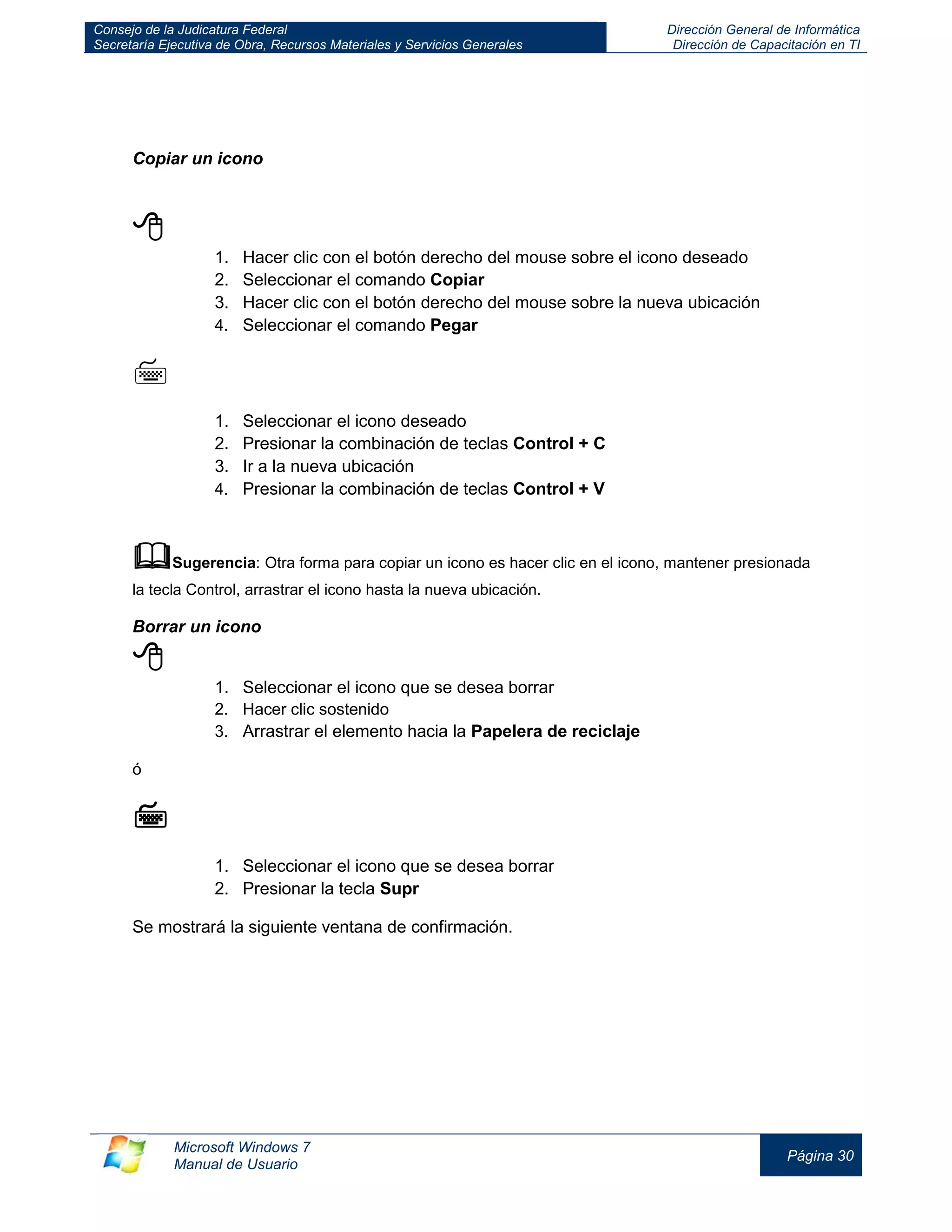 Consejo de la Judicatura Federal 
Secretaría Ejecutiva de Obra, Recursos Materiales y Servicios Generales 
Dirección General de Informática 
Dirección de Capacitación en TI 
Microsoft Windows 7 
Manual de Usuario 
Página 30 
Copiar un icono 
 
1. Hacer clic con el botón derecho del mouse sobre el icono deseado 
2. Seleccionar el comando Copiar 
3. Hacer clic con el botón derecho del mouse sobre la nueva ubicación 
4. Seleccionar el comando Pegar 
 
1. Seleccionar el icono deseado 
2. Presionar la combinación de teclas Control + C 
3. Ir a la nueva ubicación 
4. Presionar la combinación de teclas Control + V 
 Sugerencia: Otra forma para copiar un icono es hacer clic en el icono, mantener presionada la tecla Control, arrastrar el icono hasta la nueva ubicación. 
Borrar un icono 
 
1. Seleccionar el icono que se desea borrar 
2. Hacer clic sostenido 
3. Arrastrar el elemento hacia la Papelera de reciclaje 
ó 
 
1. Seleccionar el icono que se desea borrar 
2. Presionar la tecla Supr 
Se mostrará la siguiente ventana de confirmación.  