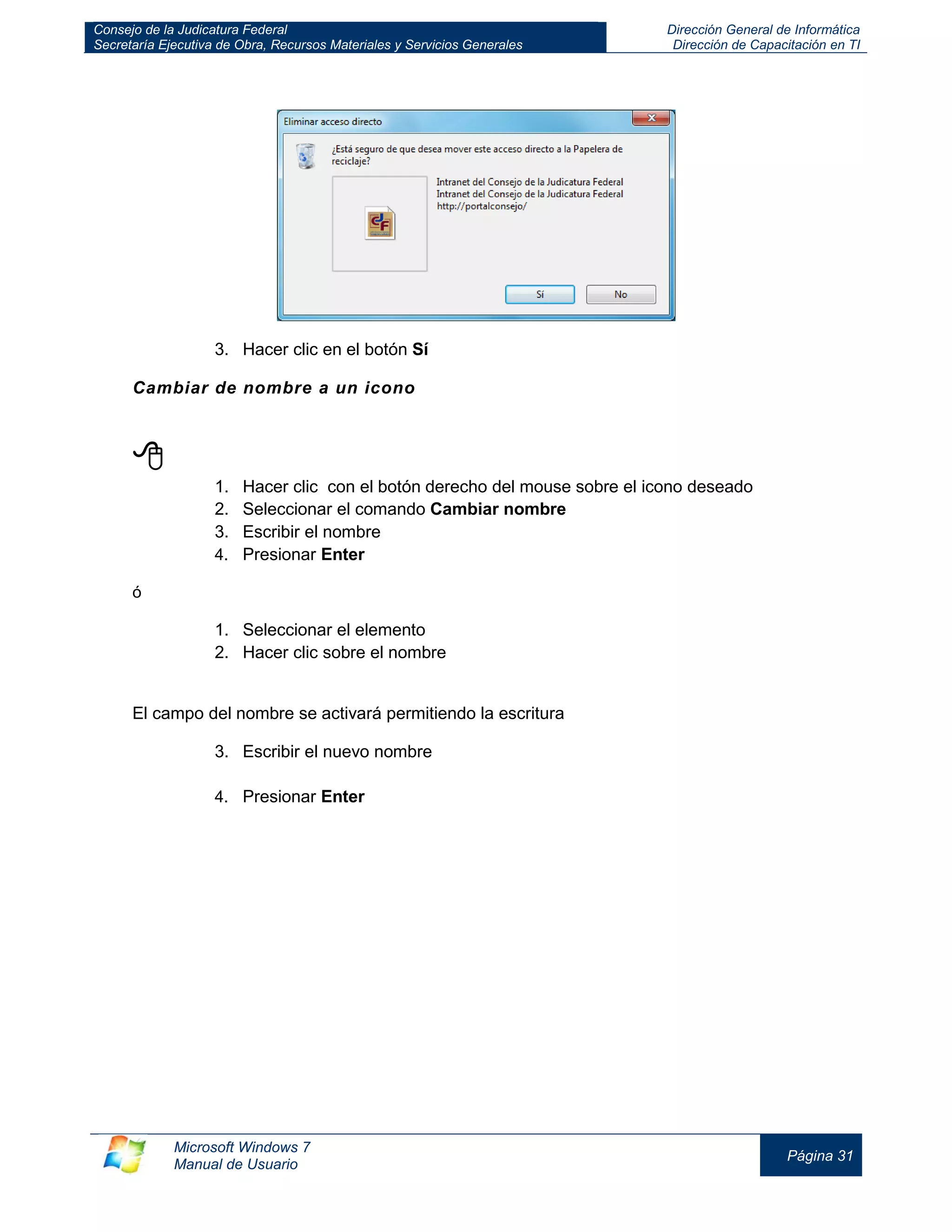 Consejo de la Judicatura Federal 
Secretaría Ejecutiva de Obra, Recursos Materiales y Servicios Generales 
Dirección General de Informática 
Dirección de Capacitación en TI 
Microsoft Windows 7 
Manual de Usuario 
Página 31 
3. Hacer clic en el botón Sí 
Cambiar de nombre a un icono 
 
1. Hacer clic con el botón derecho del mouse sobre el icono deseado 
2. Seleccionar el comando Cambiar nombre 
3. Escribir el nombre 
4. Presionar Enter 
ó 
1. Seleccionar el elemento 
2. Hacer clic sobre el nombre 
El campo del nombre se activará permitiendo la escritura 
3. Escribir el nuevo nombre 
4. Presionar Enter 
 