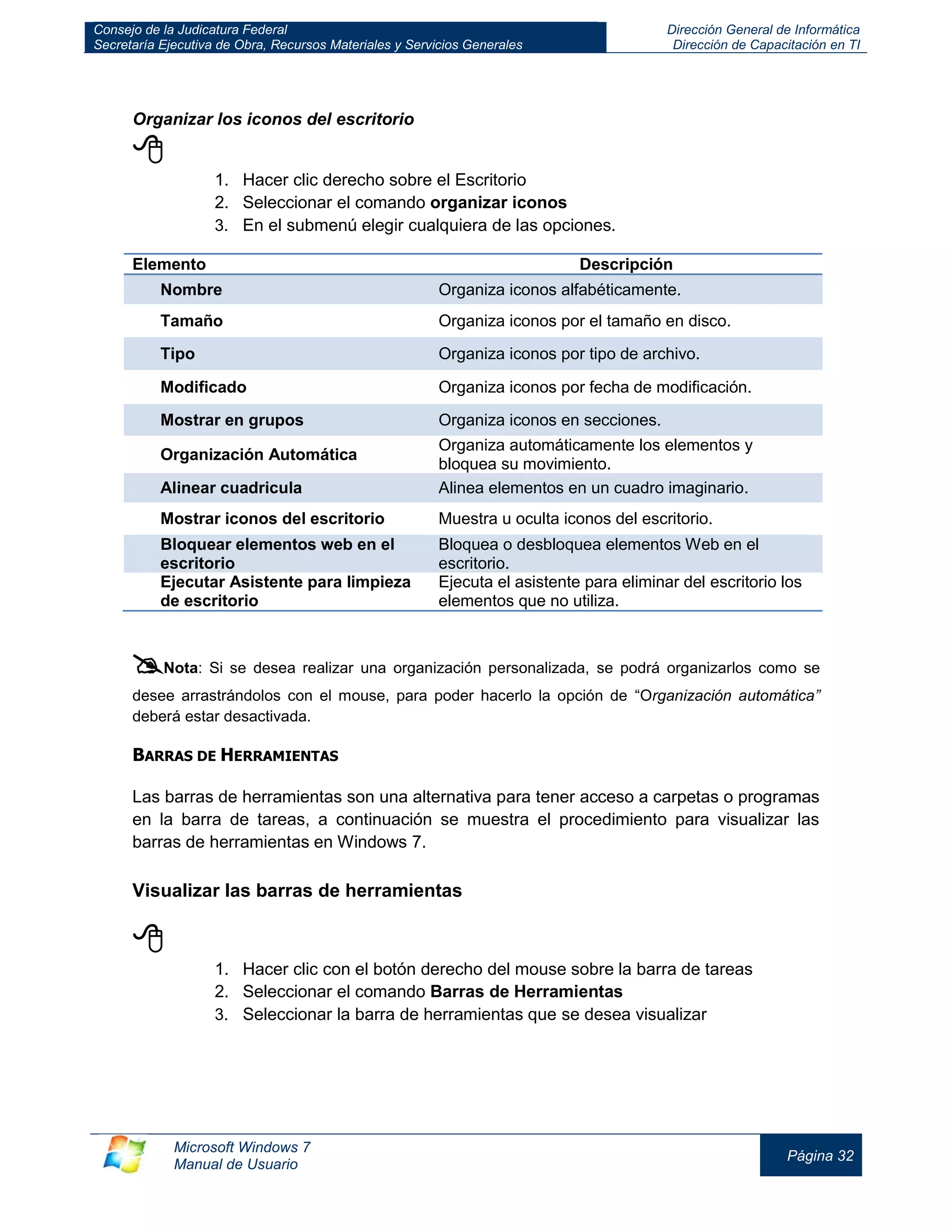 Consejo de la Judicatura Federal 
Secretaría Ejecutiva de Obra, Recursos Materiales y Servicios Generales 
Dirección General de Informática 
Dirección de Capacitación en TI 
Microsoft Windows 7 
Manual de Usuario 
Página 32 
Organizar los iconos del escritorio 
 
1. Hacer clic derecho sobre el Escritorio 
2. Seleccionar el comando organizar iconos 
3. En el submenú elegir cualquiera de las opciones. 
Elemento 
Descripción Nombre Organiza iconos alfabéticamente. 
Tamaño 
Organiza iconos por el tamaño en disco. Tipo Organiza iconos por tipo de archivo. 
Modificado 
Organiza iconos por fecha de modificación. Mostrar en grupos Organiza iconos en secciones. 
Organización Automática 
Organiza automáticamente los elementos y bloquea su movimiento. Alinear cuadricula Alinea elementos en un cuadro imaginario. 
Mostrar iconos del escritorio 
Muestra u oculta iconos del escritorio. Bloquear elementos web en el escritorio Bloquea o desbloquea elementos Web en el escritorio. 
Ejecutar Asistente para limpieza de escritorio 
Ejecuta el asistente para eliminar del escritorio los elementos que no utiliza. 
 Nota: Si se desea realizar una organización personalizada, se podrá organizarlos como se desee arrastrándolos con el mouse, para poder hacerlo la opción de “Organización automática” deberá estar desactivada. 
BARRAS DE HERRAMIENTAS 
Las barras de herramientas son una alternativa para tener acceso a carpetas o programas en la barra de tareas, a continuación se muestra el procedimiento para visualizar las barras de herramientas en Windows 7. 
Visualizar las barras de herramientas 
 
1. Hacer clic con el botón derecho del mouse sobre la barra de tareas 
2. Seleccionar el comando Barras de Herramientas 
3. Seleccionar la barra de herramientas que se desea visualizar  