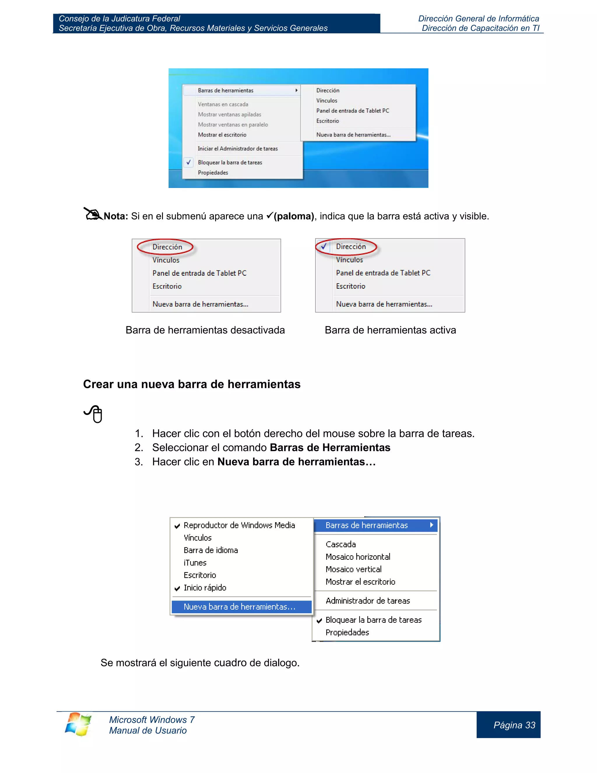 Consejo de la Judicatura Federal 
Secretaría Ejecutiva de Obra, Recursos Materiales y Servicios Generales 
Dirección General de Informática 
Dirección de Capacitación en TI 
Microsoft Windows 7 
Manual de Usuario 
Página 33 
 Nota: Si en el submenú aparece una (paloma), indica que la barra está activa y visible. 
Barra de herramientas desactivada Barra de herramientas activa 
Crear una nueva barra de herramientas 
 
1. Hacer clic con el botón derecho del mouse sobre la barra de tareas. 
2. Seleccionar el comando Barras de Herramientas 
3. Hacer clic en Nueva barra de herramientas… 
Se mostrará el siguiente cuadro de dialogo.  