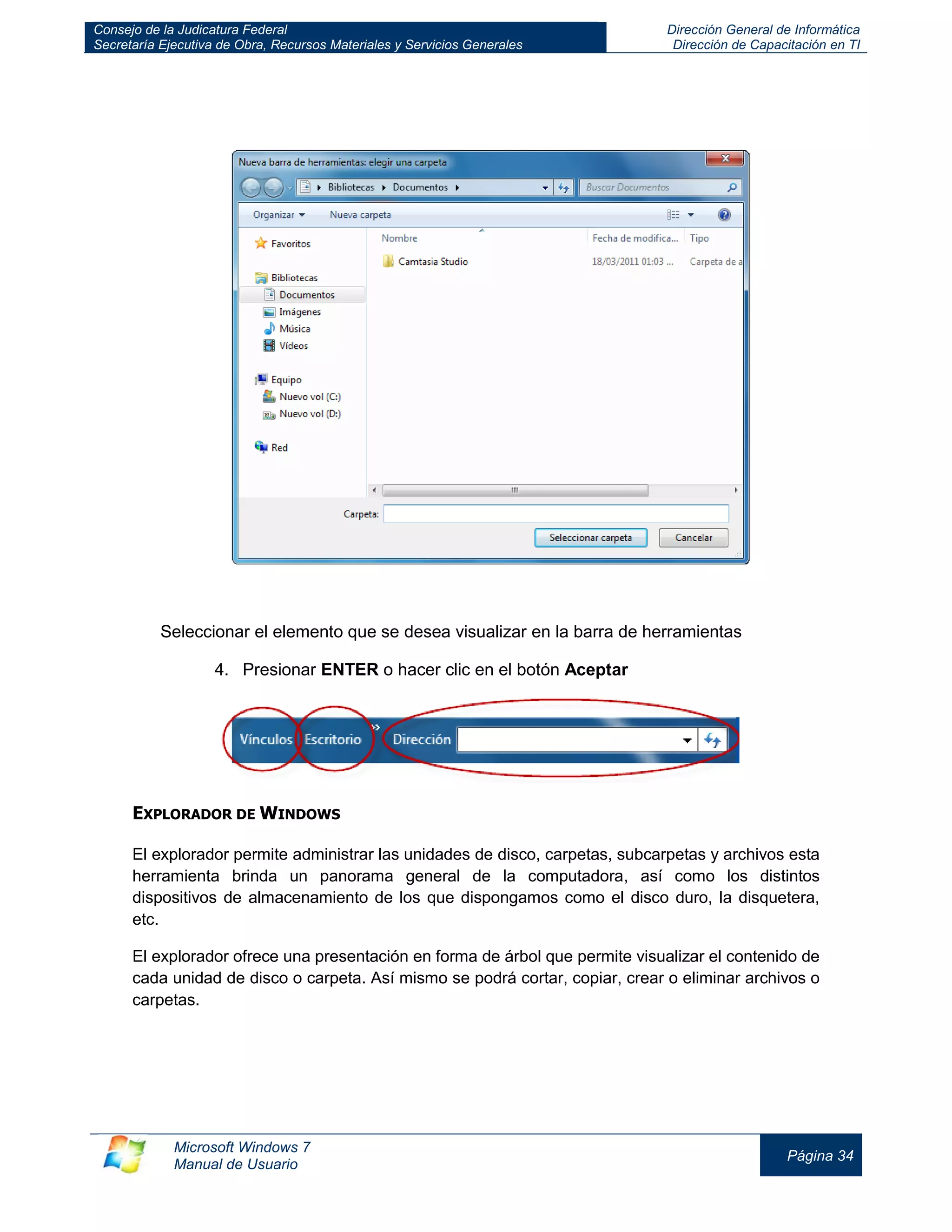 Consejo de la Judicatura Federal 
Secretaría Ejecutiva de Obra, Recursos Materiales y Servicios Generales 
Dirección General de Informática 
Dirección de Capacitación en TI 
Microsoft Windows 7 
Manual de Usuario 
Página 34 
Seleccionar el elemento que se desea visualizar en la barra de herramientas 
4. Presionar ENTER o hacer clic en el botón Aceptar 
EXPLORADOR DE WINDOWS 
El explorador permite administrar las unidades de disco, carpetas, subcarpetas y archivos esta herramienta brinda un panorama general de la computadora, así como los distintos dispositivos de almacenamiento de los que dispongamos como el disco duro, la disquetera, etc. 
El explorador ofrece una presentación en forma de árbol que permite visualizar el contenido de cada unidad de disco o carpeta. Así mismo se podrá cortar, copiar, crear o eliminar archivos o carpetas.  