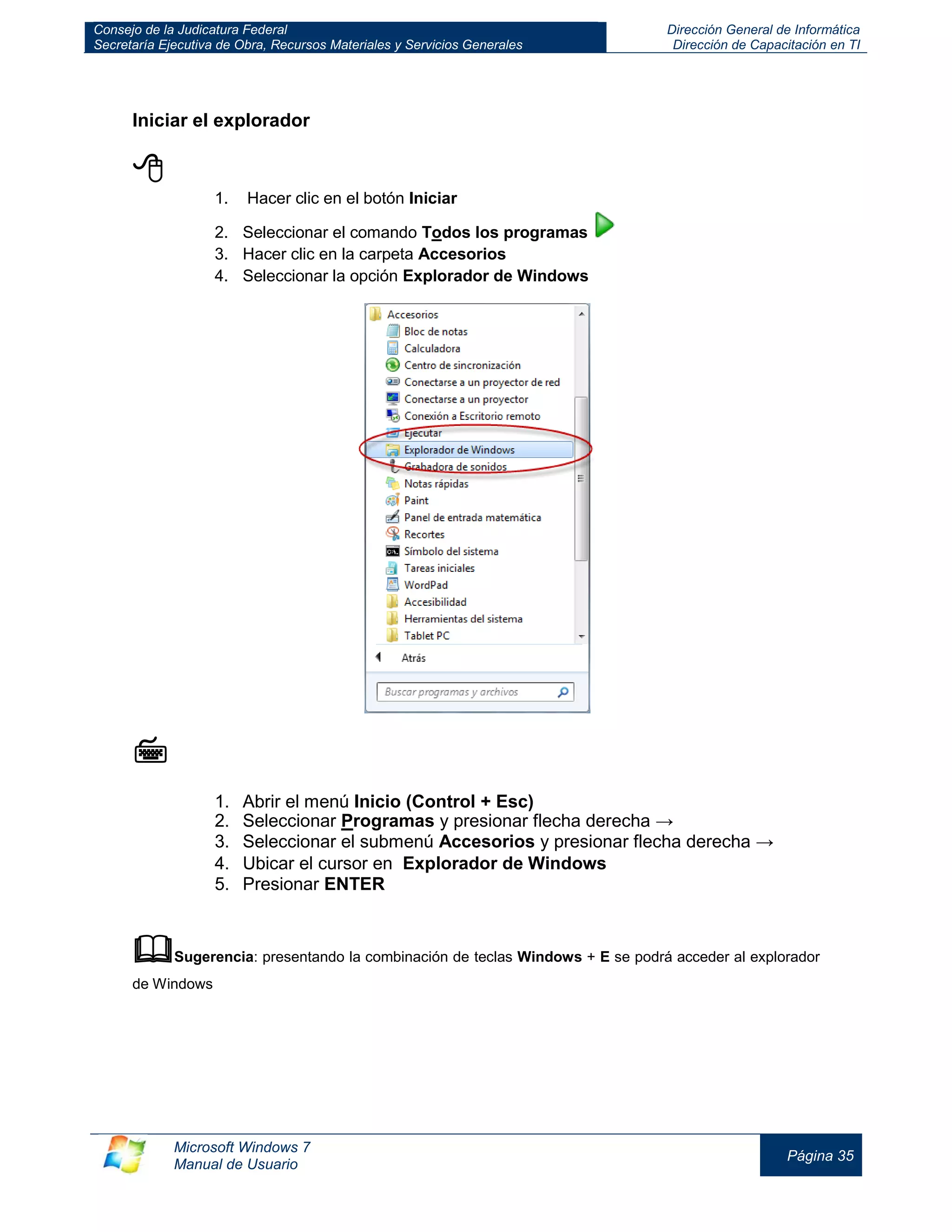 Consejo de la Judicatura Federal 
Secretaría Ejecutiva de Obra, Recursos Materiales y Servicios Generales 
Dirección General de Informática 
Dirección de Capacitación en TI 
Microsoft Windows 7 
Manual de Usuario 
Página 35 
Iniciar el explorador 
 
1. Hacer clic en el botón Iniciar 
2. Seleccionar el comando Todos los programas 
3. Hacer clic en la carpeta Accesorios 
4. Seleccionar la opción Explorador de Windows 
 
1. Abrir el menú Inicio (Control + Esc) 
2. Seleccionar Programas y presionar flecha derecha → 
3. Seleccionar el submenú Accesorios y presionar flecha derecha → 
4. Ubicar el cursor en Explorador de Windows 
5. Presionar ENTER 
 Sugerencia: presentando la combinación de teclas Windows + E se podrá acceder al explorador de Windows 
 