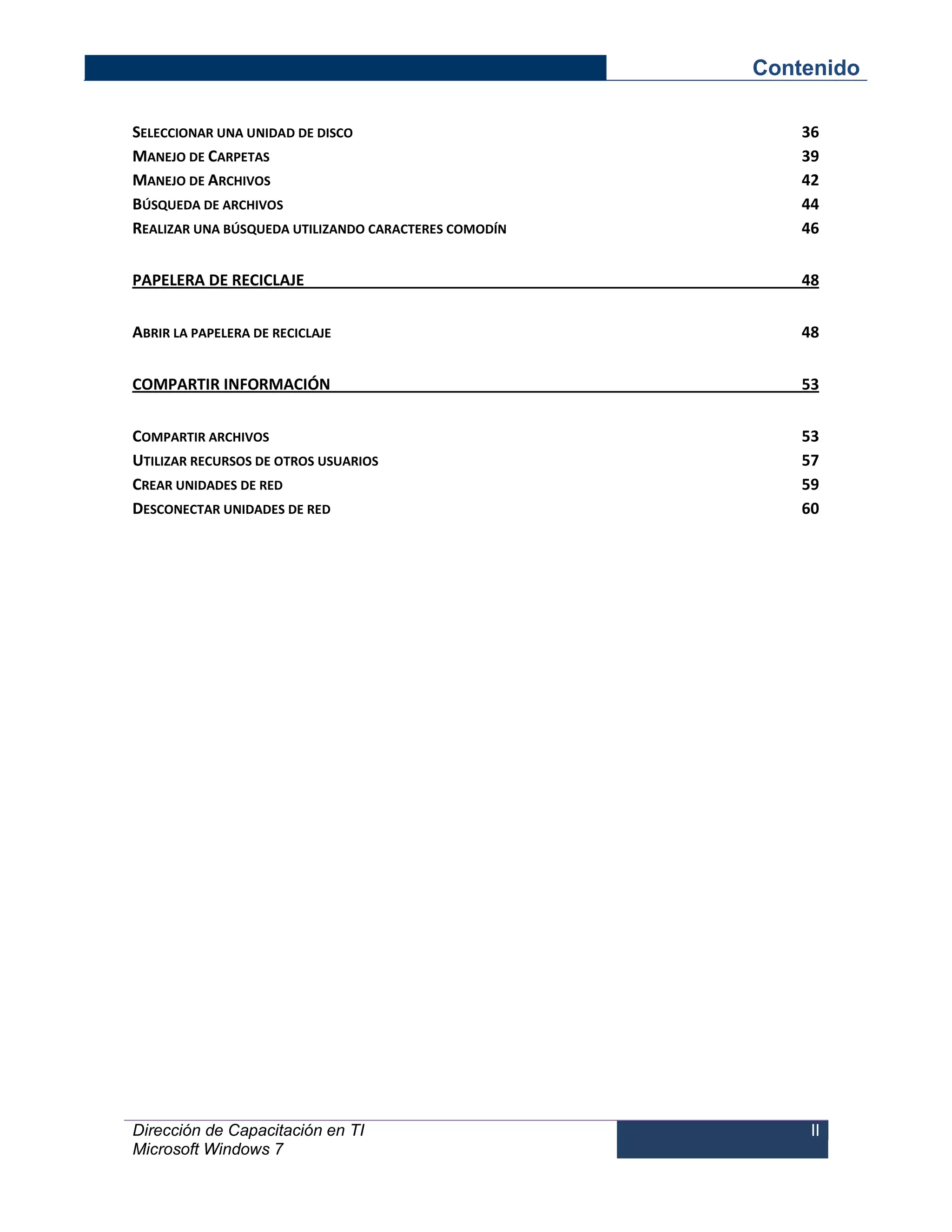 Contenido 
Dirección de Capacitación en TI 
Microsoft Windows 7 
II 
SELECCIONAR UNA UNIDAD DE DISCO 36 
MANEJO DE CARPETAS 39 
MANEJO DE ARCHIVOS 42 
BÚSQUEDA DE ARCHIVOS 44 
REALIZAR UNA BÚSQUEDA UTILIZANDO CARACTERES COMODÍN 46 
PAPELERA DE RECICLAJE 48 
ABRIR LA PAPELERA DE RECICLAJE 48 
COMPARTIR INFORMACIÓN 53 
COMPARTIR ARCHIVOS 53 
UTILIZAR RECURSOS DE OTROS USUARIOS 57 
CREAR UNIDADES DE RED 59 
DESCONECTAR UNIDADES DE RED 60  