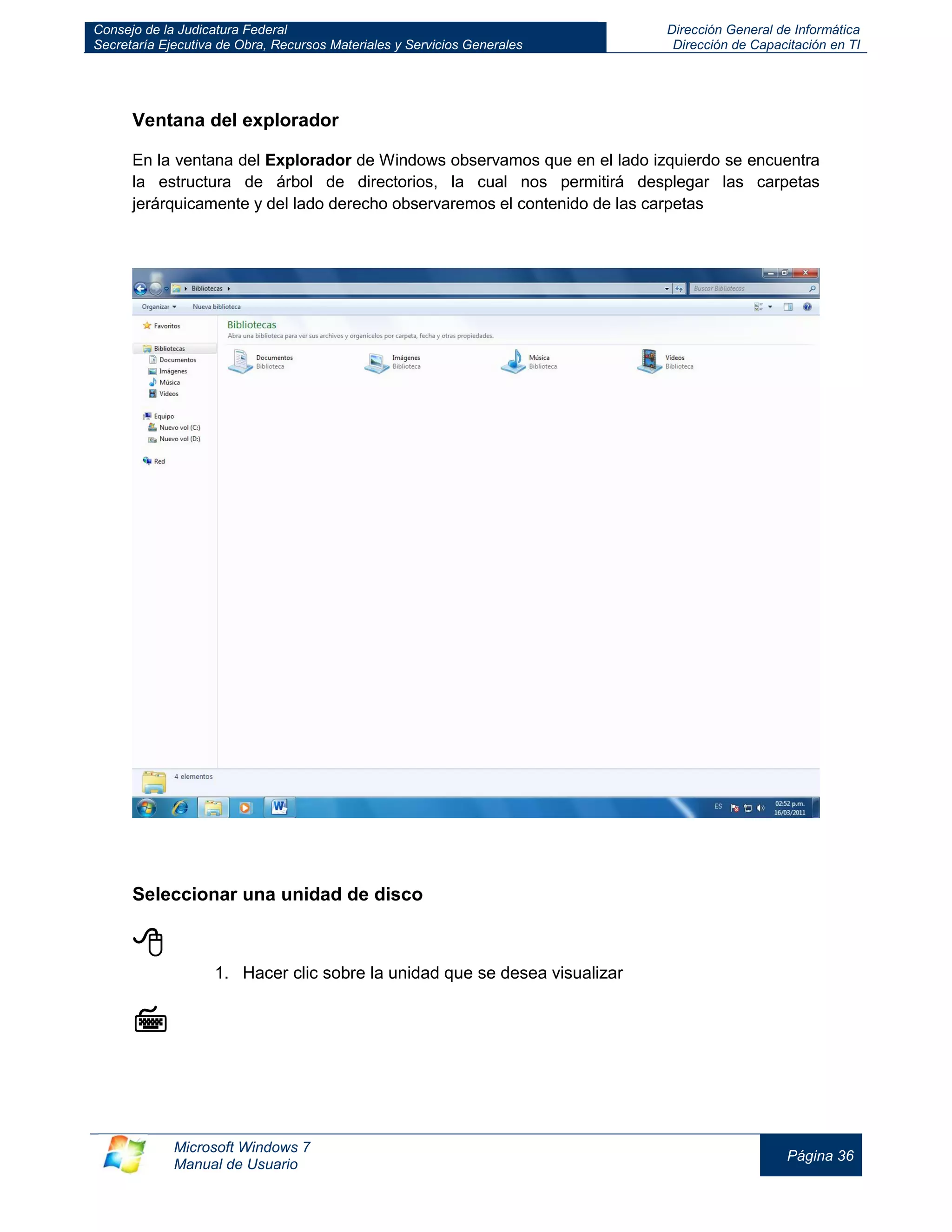 Consejo de la Judicatura Federal 
Secretaría Ejecutiva de Obra, Recursos Materiales y Servicios Generales 
Dirección General de Informática 
Dirección de Capacitación en TI 
Microsoft Windows 7 
Manual de Usuario 
Página 36 
Ventana del explorador 
En la ventana del Explorador de Windows observamos que en el lado izquierdo se encuentra la estructura de árbol de directorios, la cual nos permitirá desplegar las carpetas jerárquicamente y del lado derecho observaremos el contenido de las carpetas 
Seleccionar una unidad de disco 
 
1. Hacer clic sobre la unidad que se desea visualizar 
  
