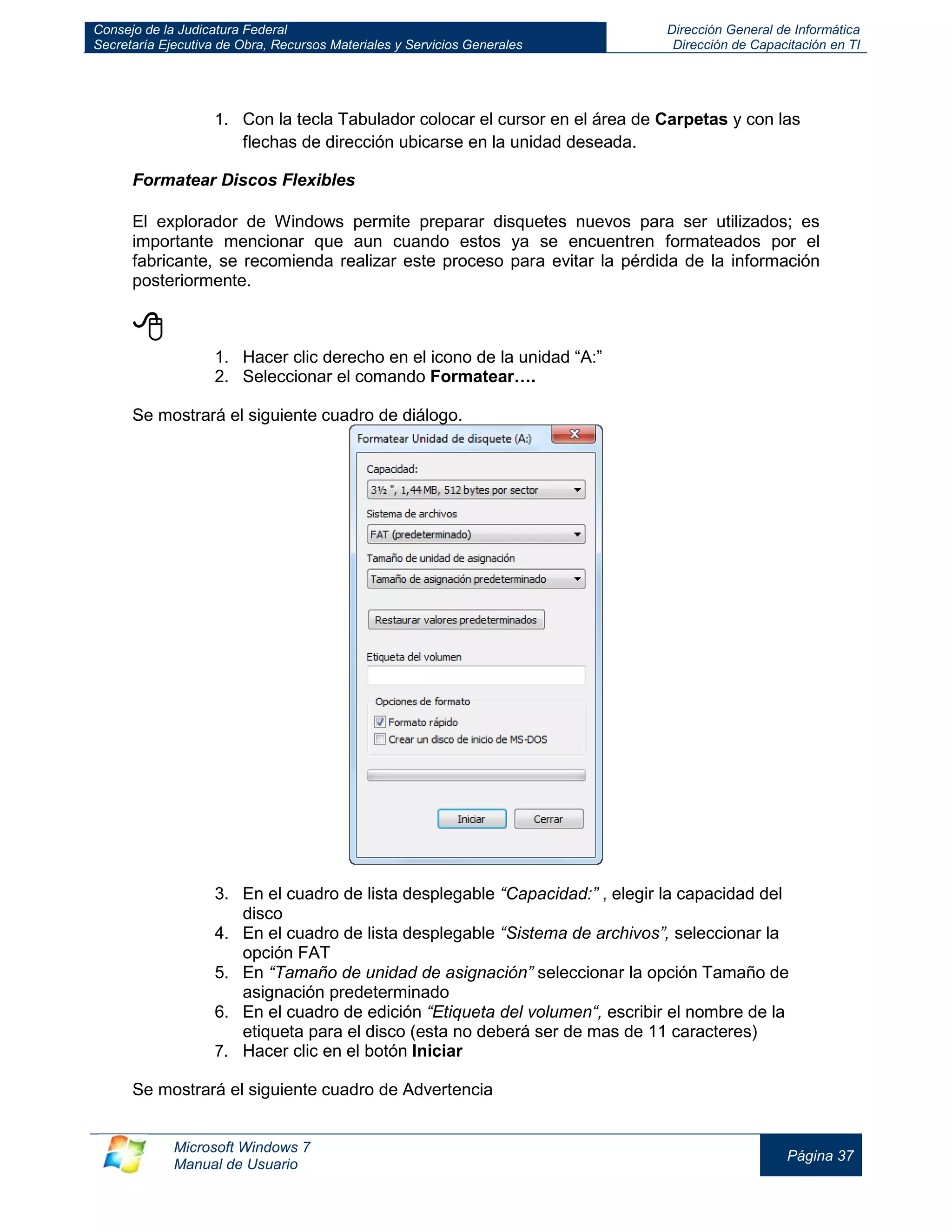 Consejo de la Judicatura Federal 
Secretaría Ejecutiva de Obra, Recursos Materiales y Servicios Generales 
Dirección General de Informática 
Dirección de Capacitación en TI 
Microsoft Windows 7 
Manual de Usuario 
Página 37 
1. Con la tecla Tabulador colocar el cursor en el área de Carpetas y con las flechas de dirección ubicarse en la unidad deseada. 
Formatear Discos Flexibles 
El explorador de Windows permite preparar disquetes nuevos para ser utilizados; es importante mencionar que aun cuando estos ya se encuentren formateados por el fabricante, se recomienda realizar este proceso para evitar la pérdida de la información posteriormente. 
 
1. Hacer clic derecho en el icono de la unidad “A:” 
2. Seleccionar el comando Formatear…. 
Se mostrará el siguiente cuadro de diálogo. 
3. En el cuadro de lista desplegable “Capacidad:” , elegir la capacidad del disco 
4. En el cuadro de lista desplegable “Sistema de archivos”, seleccionar la opción FAT 
5. En “Tamaño de unidad de asignación” seleccionar la opción Tamaño de asignación predeterminado 
6. En el cuadro de edición “Etiqueta del volumen“, escribir el nombre de la etiqueta para el disco (esta no deberá ser de mas de 11 caracteres) 
7. Hacer clic en el botón Iniciar 
Se mostrará el siguiente cuadro de Advertencia  