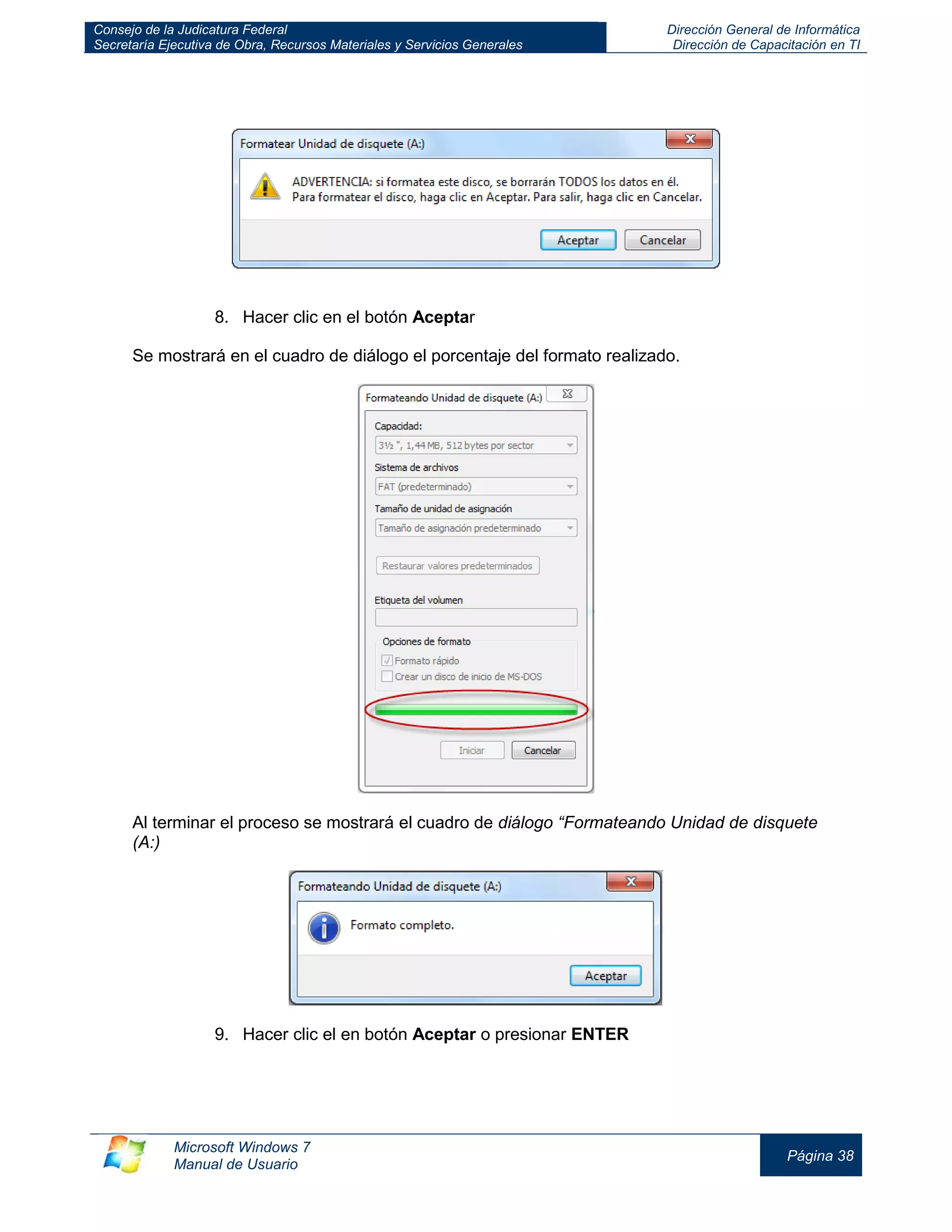 Consejo de la Judicatura Federal 
Secretaría Ejecutiva de Obra, Recursos Materiales y Servicios Generales 
Dirección General de Informática 
Dirección de Capacitación en TI 
Microsoft Windows 7 
Manual de Usuario 
Página 38 
8. Hacer clic en el botón Aceptar 
Se mostrará en el cuadro de diálogo el porcentaje del formato realizado. 
Al terminar el proceso se mostrará el cuadro de diálogo “Formateando Unidad de disquete (A:) 
9. Hacer clic el en botón Aceptar o presionar ENTER 
 