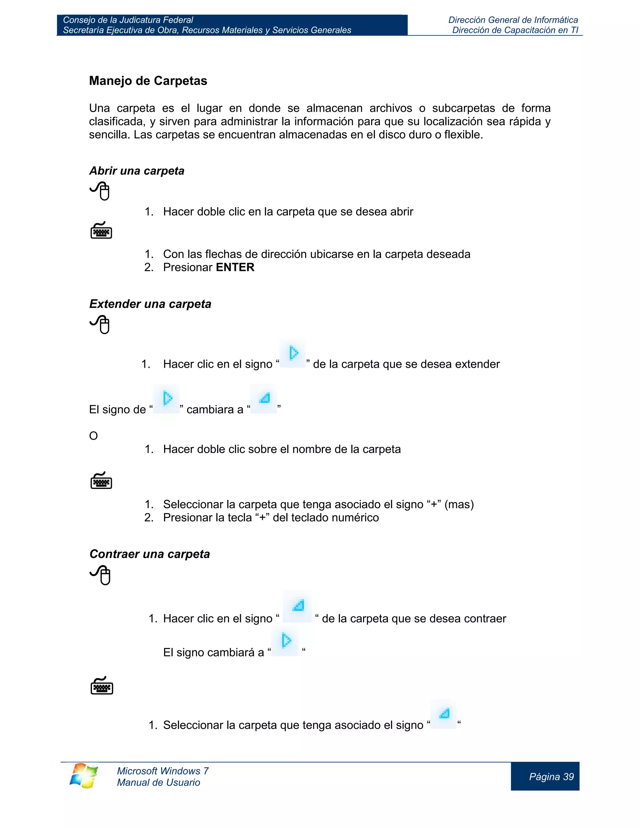 Consejo de la Judicatura Federal 
Secretaría Ejecutiva de Obra, Recursos Materiales y Servicios Generales 
Dirección General de Informática 
Dirección de Capacitación en TI 
Microsoft Windows 7 
Manual de Usuario 
Página 39 
Manejo de Carpetas 
Una carpeta es el lugar en donde se almacenan archivos o subcarpetas de forma clasificada, y sirven para administrar la información para que su localización sea rápida y sencilla. Las carpetas se encuentran almacenadas en el disco duro o flexible. 
Abrir una carpeta 
 
1. Hacer doble clic en la carpeta que se desea abrir 
 
1. Con las flechas de dirección ubicarse en la carpeta deseada 
2. Presionar ENTER 
Extender una carpeta 
 
1. Hacer clic en el signo “” de la carpeta que se desea extender 
El signo de “” cambiara a “” 
O 
1. Hacer doble clic sobre el nombre de la carpeta 
 
1. Seleccionar la carpeta que tenga asociado el signo “+” (mas) 
2. Presionar la tecla “+” del teclado numérico 
Contraer una carpeta 
 
1. Hacer clic en el signo “ “ de la carpeta que se desea contraer 
El signo cambiará a “ “ 
 
1. Seleccionar la carpeta que tenga asociado el signo ““  