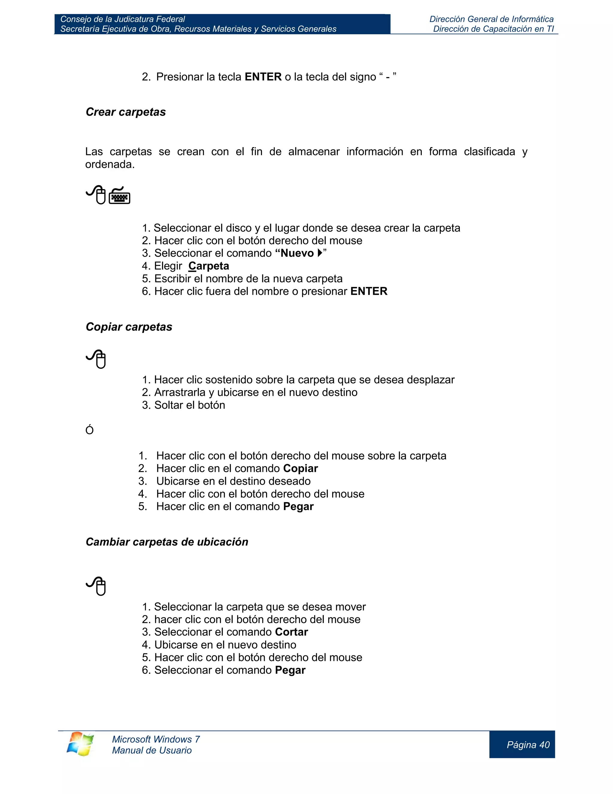 Consejo de la Judicatura Federal 
Secretaría Ejecutiva de Obra, Recursos Materiales y Servicios Generales 
Dirección General de Informática 
Dirección de Capacitación en TI 
Microsoft Windows 7 
Manual de Usuario 
Página 40 
2. Presionar la tecla ENTER o la tecla del signo “ - ” 
Crear carpetas 
Las carpetas se crean con el fin de almacenar información en forma clasificada y ordenada. 
 
1. Seleccionar el disco y el lugar donde se desea crear la carpeta 
2. Hacer clic con el botón derecho del mouse 
3. Seleccionar el comando “Nuevo ” 
4. Elegir Carpeta 
5. Escribir el nombre de la nueva carpeta 
6. Hacer clic fuera del nombre o presionar ENTER 
Copiar carpetas 
 
1. Hacer clic sostenido sobre la carpeta que se desea desplazar 
2. Arrastrarla y ubicarse en el nuevo destino 
3. Soltar el botón 
Ó 
1. Hacer clic con el botón derecho del mouse sobre la carpeta 
2. Hacer clic en el comando Copiar 
3. Ubicarse en el destino deseado 
4. Hacer clic con el botón derecho del mouse 
5. Hacer clic en el comando Pegar 
Cambiar carpetas de ubicación 
 
1. Seleccionar la carpeta que se desea mover 
2. hacer clic con el botón derecho del mouse 
3. Seleccionar el comando Cortar 
4. Ubicarse en el nuevo destino 
5. Hacer clic con el botón derecho del mouse 
6. Seleccionar el comando Pegar 
 
