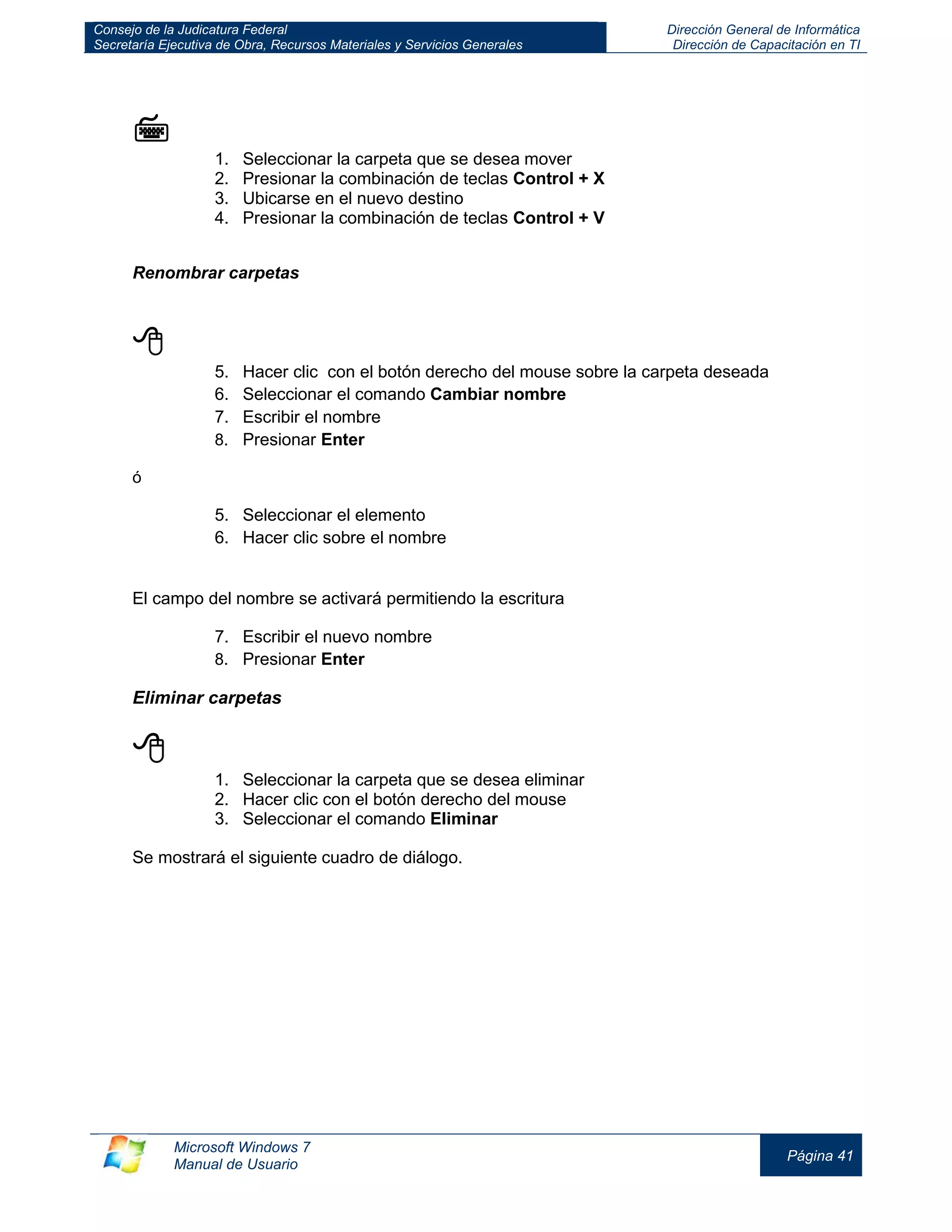 Consejo de la Judicatura Federal 
Secretaría Ejecutiva de Obra, Recursos Materiales y Servicios Generales 
Dirección General de Informática 
Dirección de Capacitación en TI 
Microsoft Windows 7 
Manual de Usuario 
Página 41 
 
1. Seleccionar la carpeta que se desea mover 
2. Presionar la combinación de teclas Control + X 
3. Ubicarse en el nuevo destino 
4. Presionar la combinación de teclas Control + V 
Renombrar carpetas 
 
5. Hacer clic con el botón derecho del mouse sobre la carpeta deseada 
6. Seleccionar el comando Cambiar nombre 
7. Escribir el nombre 
8. Presionar Enter 
ó 
5. Seleccionar el elemento 
6. Hacer clic sobre el nombre 
El campo del nombre se activará permitiendo la escritura 
7. Escribir el nuevo nombre 
8. Presionar Enter 
Eliminar carpetas 
 
1. Seleccionar la carpeta que se desea eliminar 
2. Hacer clic con el botón derecho del mouse 
3. Seleccionar el comando Eliminar 
Se mostrará el siguiente cuadro de diálogo. 
 