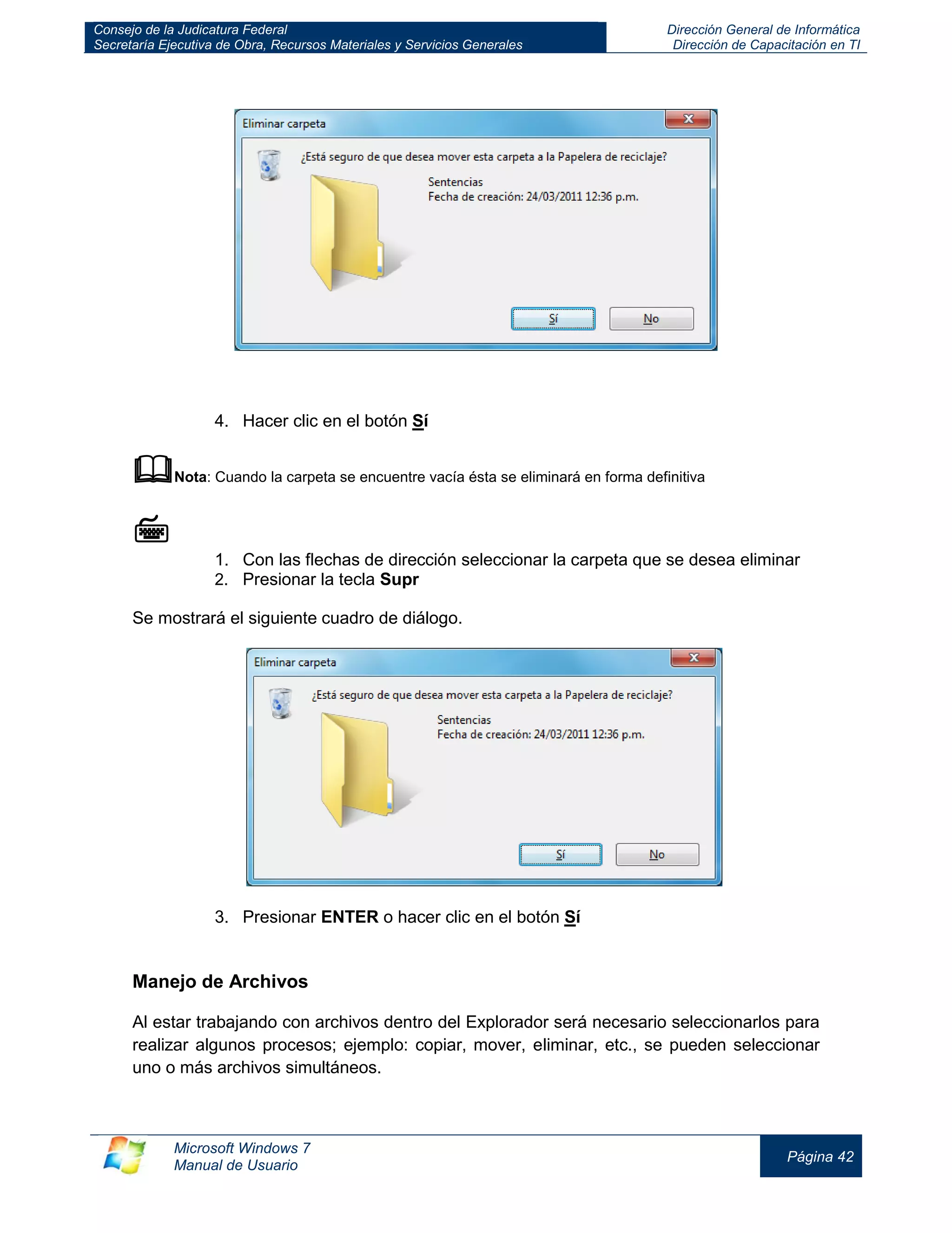Consejo de la Judicatura Federal 
Secretaría Ejecutiva de Obra, Recursos Materiales y Servicios Generales 
Dirección General de Informática 
Dirección de Capacitación en TI 
Microsoft Windows 7 
Manual de Usuario 
Página 42 
4. Hacer clic en el botón Sí 
 Nota: Cuando la carpeta se encuentre vacía ésta se eliminará en forma definitiva 
 
1. Con las flechas de dirección seleccionar la carpeta que se desea eliminar 
2. Presionar la tecla Supr 
Se mostrará el siguiente cuadro de diálogo. 
3. Presionar ENTER o hacer clic en el botón Sí 
Manejo de Archivos 
Al estar trabajando con archivos dentro del Explorador será necesario seleccionarlos para realizar algunos procesos; ejemplo: copiar, mover, eliminar, etc., se pueden seleccionar uno o más archivos simultáneos.  