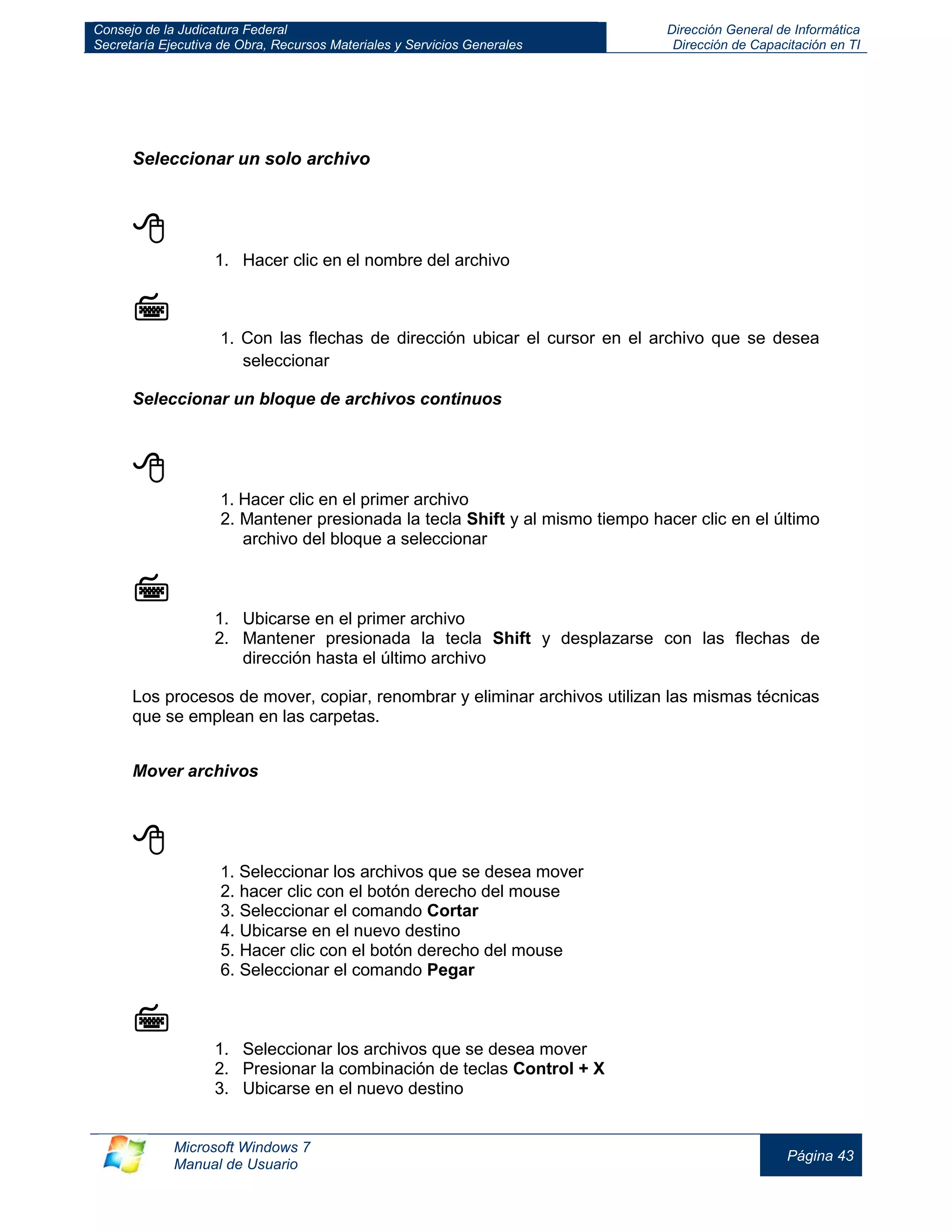 Consejo de la Judicatura Federal 
Secretaría Ejecutiva de Obra, Recursos Materiales y Servicios Generales 
Dirección General de Informática 
Dirección de Capacitación en TI 
Microsoft Windows 7 
Manual de Usuario 
Página 43 
Seleccionar un solo archivo 
 
1. Hacer clic en el nombre del archivo 
 
1. Con las flechas de dirección ubicar el cursor en el archivo que se desea seleccionar 
Seleccionar un bloque de archivos continuos 
 
1. Hacer clic en el primer archivo 
2. Mantener presionada la tecla Shift y al mismo tiempo hacer clic en el último archivo del bloque a seleccionar 
 
1. Ubicarse en el primer archivo 
2. Mantener presionada la tecla Shift y desplazarse con las flechas de dirección hasta el último archivo 
Los procesos de mover, copiar, renombrar y eliminar archivos utilizan las mismas técnicas que se emplean en las carpetas. 
Mover archivos 
 
1. Seleccionar los archivos que se desea mover 
2. hacer clic con el botón derecho del mouse 
3. Seleccionar el comando Cortar 
4. Ubicarse en el nuevo destino 
5. Hacer clic con el botón derecho del mouse 
6. Seleccionar el comando Pegar 
 
1. Seleccionar los archivos que se desea mover 
2. Presionar la combinación de teclas Control + X 
3. Ubicarse en el nuevo destino  