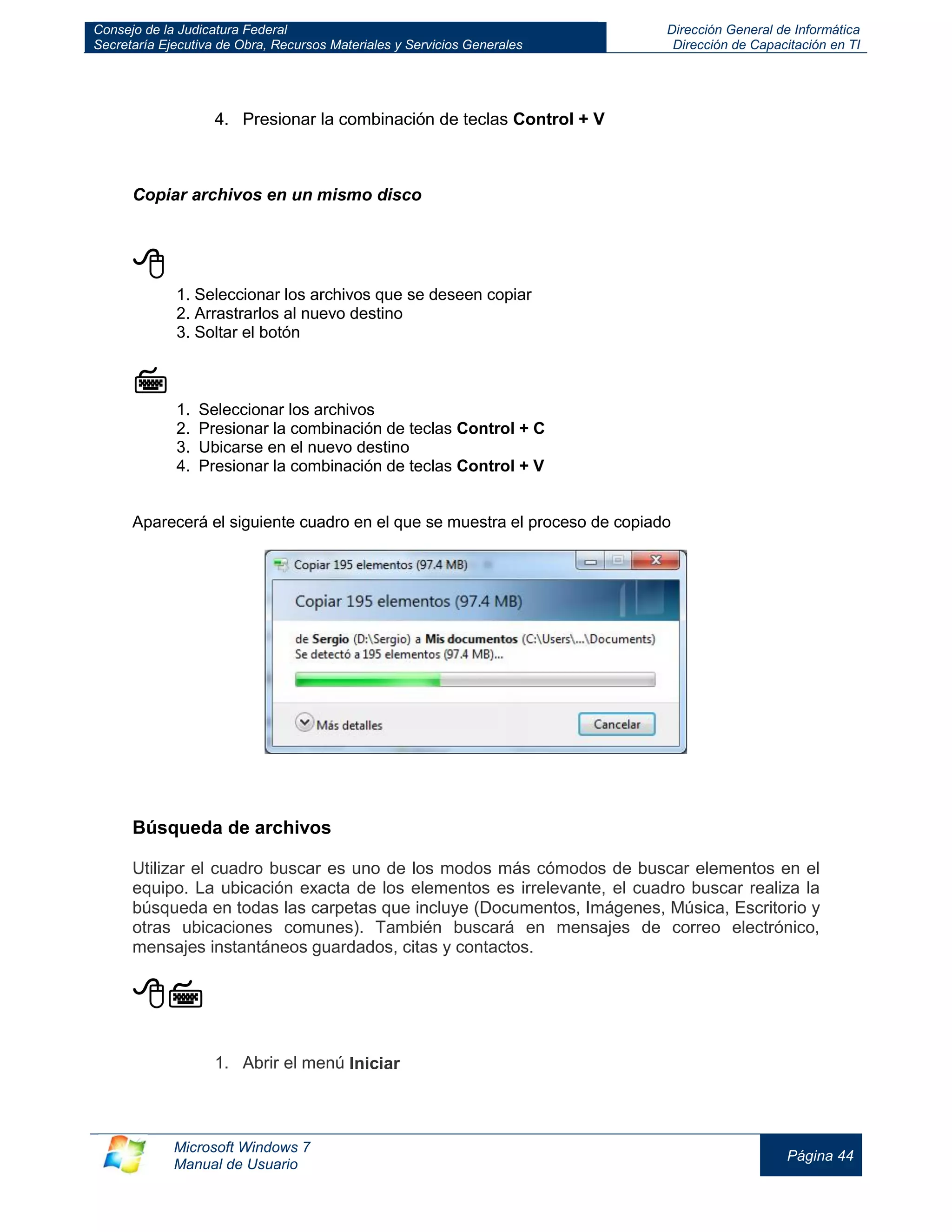 Consejo de la Judicatura Federal 
Secretaría Ejecutiva de Obra, Recursos Materiales y Servicios Generales 
Dirección General de Informática 
Dirección de Capacitación en TI 
Microsoft Windows 7 
Manual de Usuario 
Página 44 
4. Presionar la combinación de teclas Control + V 
Copiar archivos en un mismo disco 
 
1. Seleccionar los archivos que se deseen copiar 
2. Arrastrarlos al nuevo destino 
3. Soltar el botón 
 
1. Seleccionar los archivos 
2. Presionar la combinación de teclas Control + C 
3. Ubicarse en el nuevo destino 
4. Presionar la combinación de teclas Control + V 
Aparecerá el siguiente cuadro en el que se muestra el proceso de copiado 
Búsqueda de archivos Utilizar el cuadro buscar es uno de los modos más cómodos de buscar elementos en el equipo. La ubicación exacta de los elementos es irrelevante, el cuadro buscar realiza la búsqueda en todas las carpetas que incluye (Documentos, Imágenes, Música, Escritorio y otras ubicaciones comunes). También buscará en mensajes de correo electrónico, mensajes instantáneos guardados, citas y contactos. 
 1. Abrir el menú Iniciar  