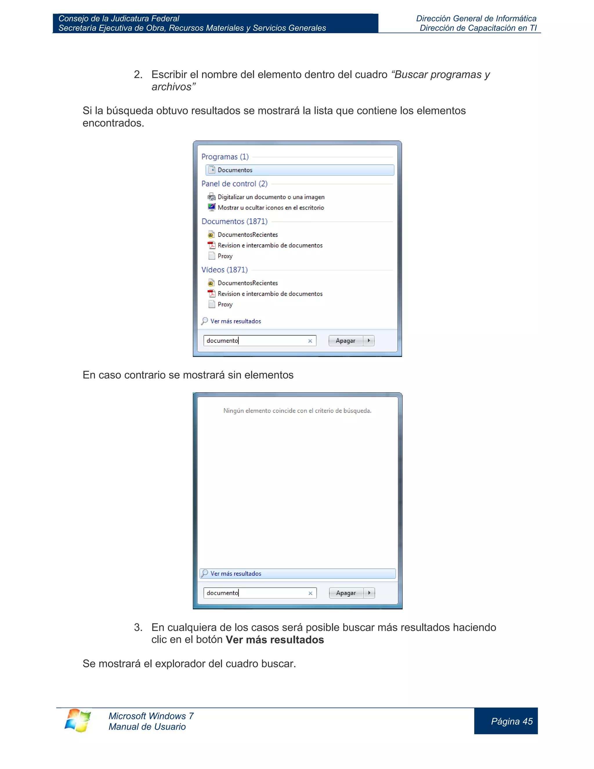 Consejo de la Judicatura Federal 
Secretaría Ejecutiva de Obra, Recursos Materiales y Servicios Generales 
Dirección General de Informática 
Dirección de Capacitación en TI 
Microsoft Windows 7 
Manual de Usuario 
Página 45 
2. Escribir el nombre del elemento dentro del cuadro “Buscar programas y archivos” Si la búsqueda obtuvo resultados se mostrará la lista que contiene los elementos encontrados. En caso contrario se mostrará sin elementos 3. En cualquiera de los casos será posible buscar más resultados haciendo clic en el botón Ver más resultados Se mostrará el explorador del cuadro buscar.  