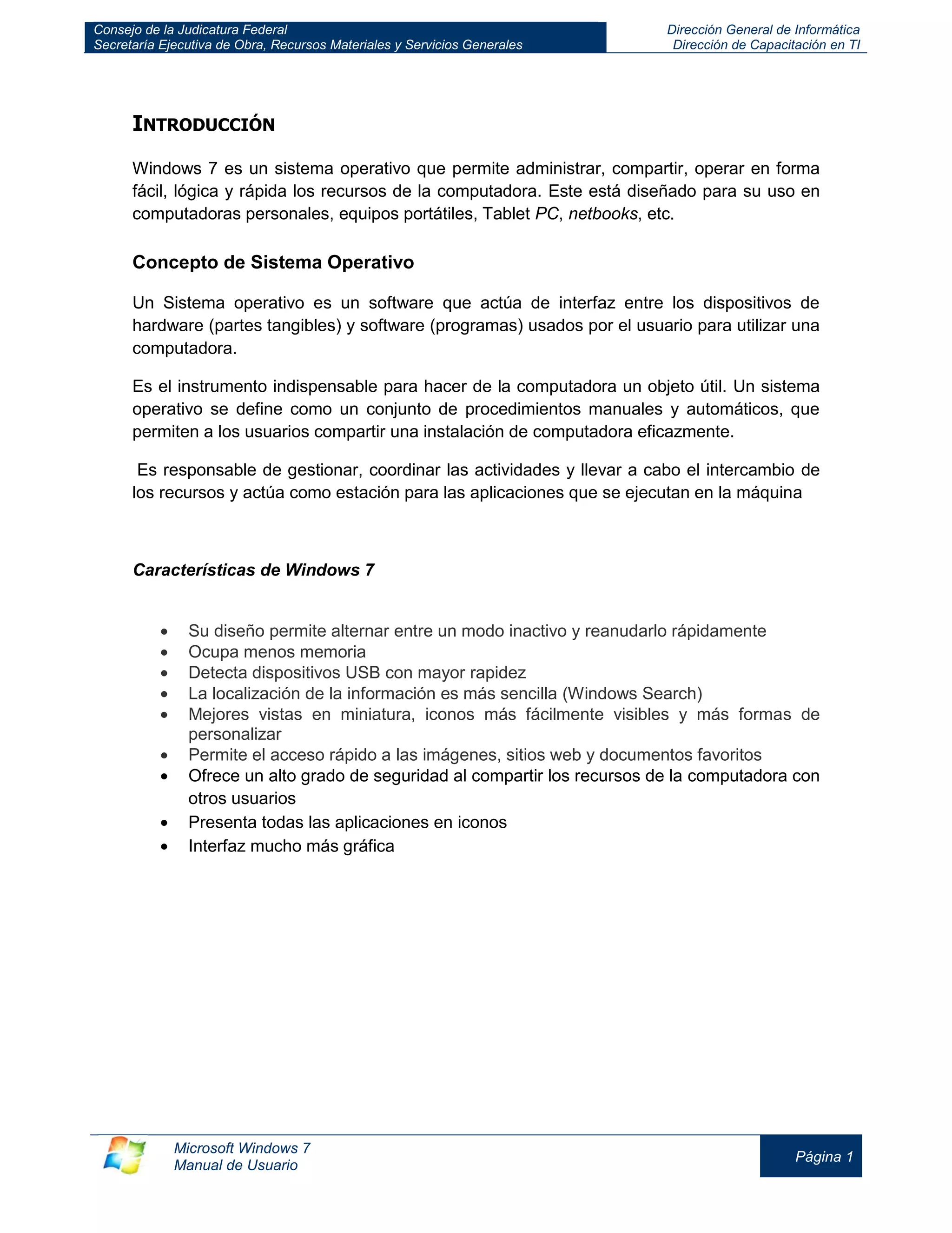 Consejo de la Judicatura Federal 
Secretaría Ejecutiva de Obra, Recursos Materiales y Servicios Generales 
Dirección General de Informática 
Dirección de Capacitación en TI 
Microsoft Windows 7 
Manual de Usuario 
Página 1 
INTRODUCCIÓN 
Windows 7 es un sistema operativo que permite administrar, compartir, operar en forma fácil, lógica y rápida los recursos de la computadora. Este está diseñado para su uso en computadoras personales, equipos portátiles, Tablet PC, netbooks, etc. 
Concepto de Sistema Operativo 
Un Sistema operativo es un software que actúa de interfaz entre los dispositivos de hardware (partes tangibles) y software (programas) usados por el usuario para utilizar una computadora. 
Es el instrumento indispensable para hacer de la computadora un objeto útil. Un sistema operativo se define como un conjunto de procedimientos manuales y automáticos, que permiten a los usuarios compartir una instalación de computadora eficazmente. 
Es responsable de gestionar, coordinar las actividades y llevar a cabo el intercambio de los recursos y actúa como estación para las aplicaciones que se ejecutan en la máquina 
Características de Windows 7 
Su diseño permite alternar entre un modo inactivo y reanudarlo rápidamente Ocupa menos memoria Detecta dispositivos USB con mayor rapidez La localización de la información es más sencilla (Windows Search) Mejores vistas en miniatura, iconos más fácilmente visibles y más formas de personalizar Permite el acceso rápido a las imágenes, sitios web y documentos favoritos Ofrece un alto grado de seguridad al compartir los recursos de la computadora con otros usuarios Presenta todas las aplicaciones en iconos Interfaz mucho más gráfica 
 