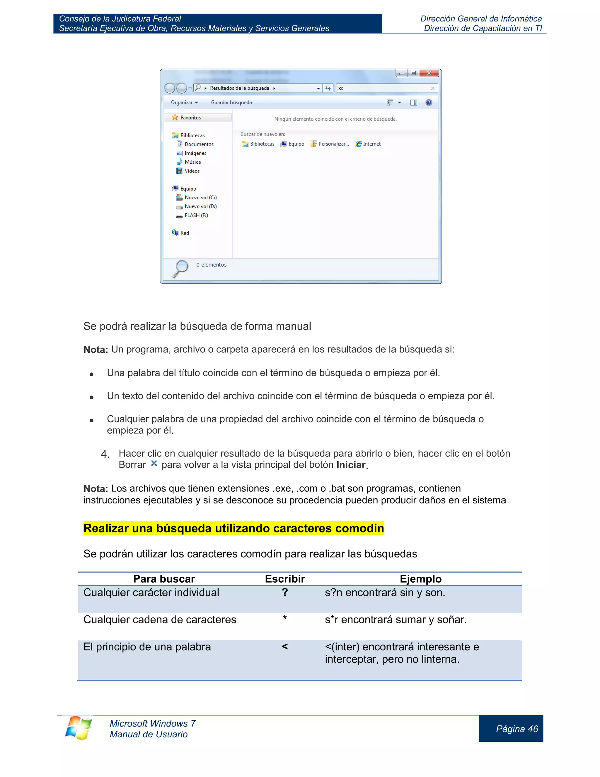 Consejo de la Judicatura Federal 
Secretaría Ejecutiva de Obra, Recursos Materiales y Servicios Generales 
Dirección General de Informática 
Dirección de Capacitación en TI 
Microsoft Windows 7 
Manual de Usuario 
Página 46 
Se podrá realizar la búsqueda de forma manual Nota: Un programa, archivo o carpeta aparecerá en los resultados de la búsqueda si: Una palabra del título coincide con el término de búsqueda o empieza por él. Un texto del contenido del archivo coincide con el término de búsqueda o empieza por él. Cualquier palabra de una propiedad del archivo coincide con el término de búsqueda o empieza por él. 4. Hacer clic en cualquier resultado de la búsqueda para abrirlo o bien, hacer clic en el botón Borrar para volver a la vista principal del botón Iniciar. Nota: Los archivos que tienen extensiones .exe, .com o .bat son programas, contienen instrucciones ejecutables y si se desconoce su procedencia pueden producir daños en el sistema Realizar una búsqueda utilizando caracteres comodín Se podrán utilizar los caracteres comodín para realizar las búsquedas 
Para buscar 
Escribir 
Ejemplo Cualquier carácter individual ? s?n encontrará sin y son. 
Cualquier cadena de caracteres 
* 
s*r encontrará sumar y soñar. El principio de una palabra < <(inter) encontrará interesante e interceptar, pero no linterna.  