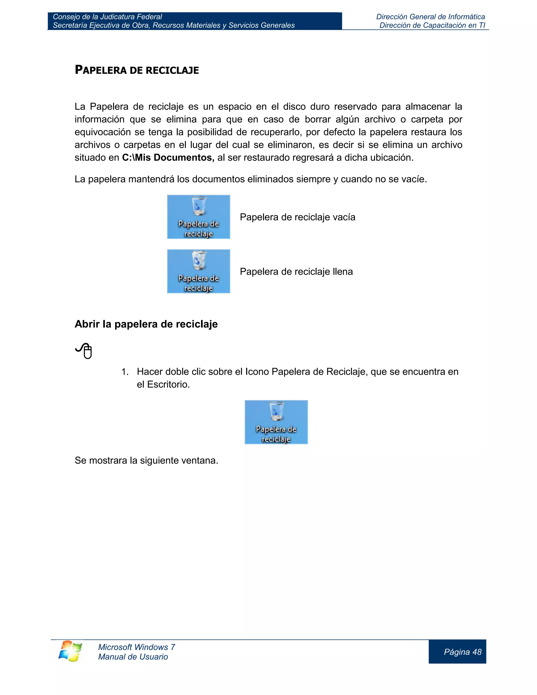 Consejo de la Judicatura Federal 
Secretaría Ejecutiva de Obra, Recursos Materiales y Servicios Generales 
Dirección General de Informática 
Dirección de Capacitación en TI 
Microsoft Windows 7 
Manual de Usuario 
Página 48 
PAPELERA DE RECICLAJE 
La Papelera de reciclaje es un espacio en el disco duro reservado para almacenar la información que se elimina para que en caso de borrar algún archivo o carpeta por equivocación se tenga la posibilidad de recuperarlo, por defecto la papelera restaura los archivos o carpetas en el lugar del cual se eliminaron, es decir si se elimina un archivo situado en C:Mis Documentos, al ser restaurado regresará a dicha ubicación. 
La papelera mantendrá los documentos eliminados siempre y cuando no se vacíe. 
Papelera de reciclaje vacía 
Papelera de reciclaje llena 
Abrir la papelera de reciclaje 
 
1. Hacer doble clic sobre el Icono Papelera de Reciclaje, que se encuentra en el Escritorio. 
Se mostrara la siguiente ventana.  