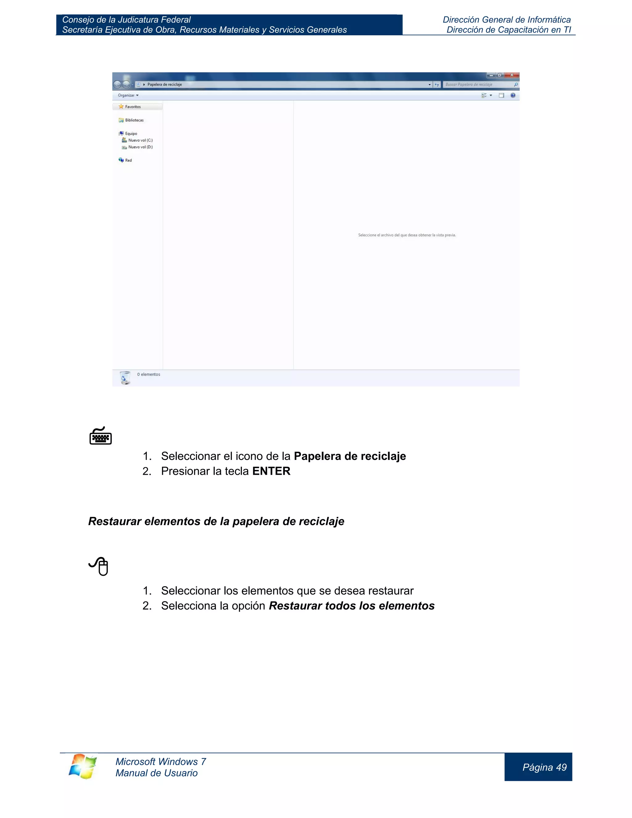 Consejo de la Judicatura Federal 
Secretaría Ejecutiva de Obra, Recursos Materiales y Servicios Generales 
Dirección General de Informática 
Dirección de Capacitación en TI 
Microsoft Windows 7 
Manual de Usuario 
Página 49 
 
1. Seleccionar el icono de la Papelera de reciclaje 
2. Presionar la tecla ENTER 
Restaurar elementos de la papelera de reciclaje 
 
1. Seleccionar los elementos que se desea restaurar 
2. Selecciona la opción Restaurar todos los elementos 
 