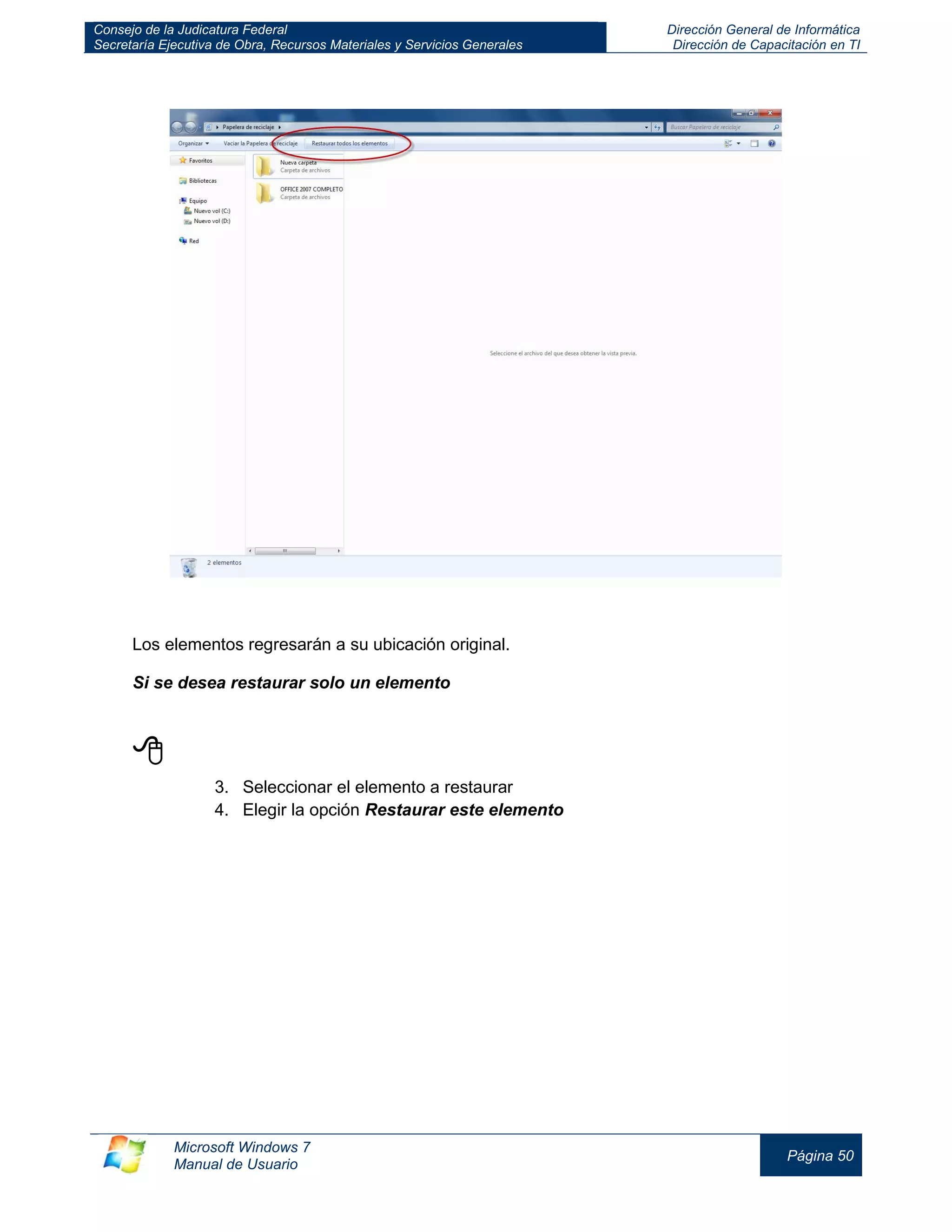 Consejo de la Judicatura Federal 
Secretaría Ejecutiva de Obra, Recursos Materiales y Servicios Generales 
Dirección General de Informática 
Dirección de Capacitación en TI 
Microsoft Windows 7 
Manual de Usuario 
Página 50 
Los elementos regresarán a su ubicación original. 
Si se desea restaurar solo un elemento 
 
3. Seleccionar el elemento a restaurar 
4. Elegir la opción Restaurar este elemento 
 
