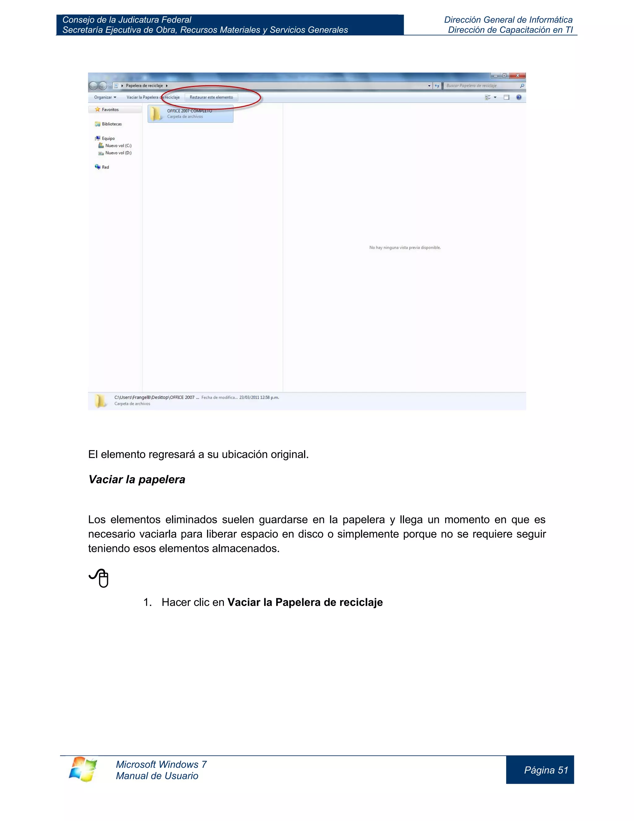Consejo de la Judicatura Federal 
Secretaría Ejecutiva de Obra, Recursos Materiales y Servicios Generales 
Dirección General de Informática 
Dirección de Capacitación en TI 
Microsoft Windows 7 
Manual de Usuario 
Página 51 
El elemento regresará a su ubicación original. 
Vaciar la papelera 
Los elementos eliminados suelen guardarse en la papelera y llega un momento en que es necesario vaciarla para liberar espacio en disco o simplemente porque no se requiere seguir teniendo esos elementos almacenados. 
 
1. Hacer clic en Vaciar la Papelera de reciclaje  