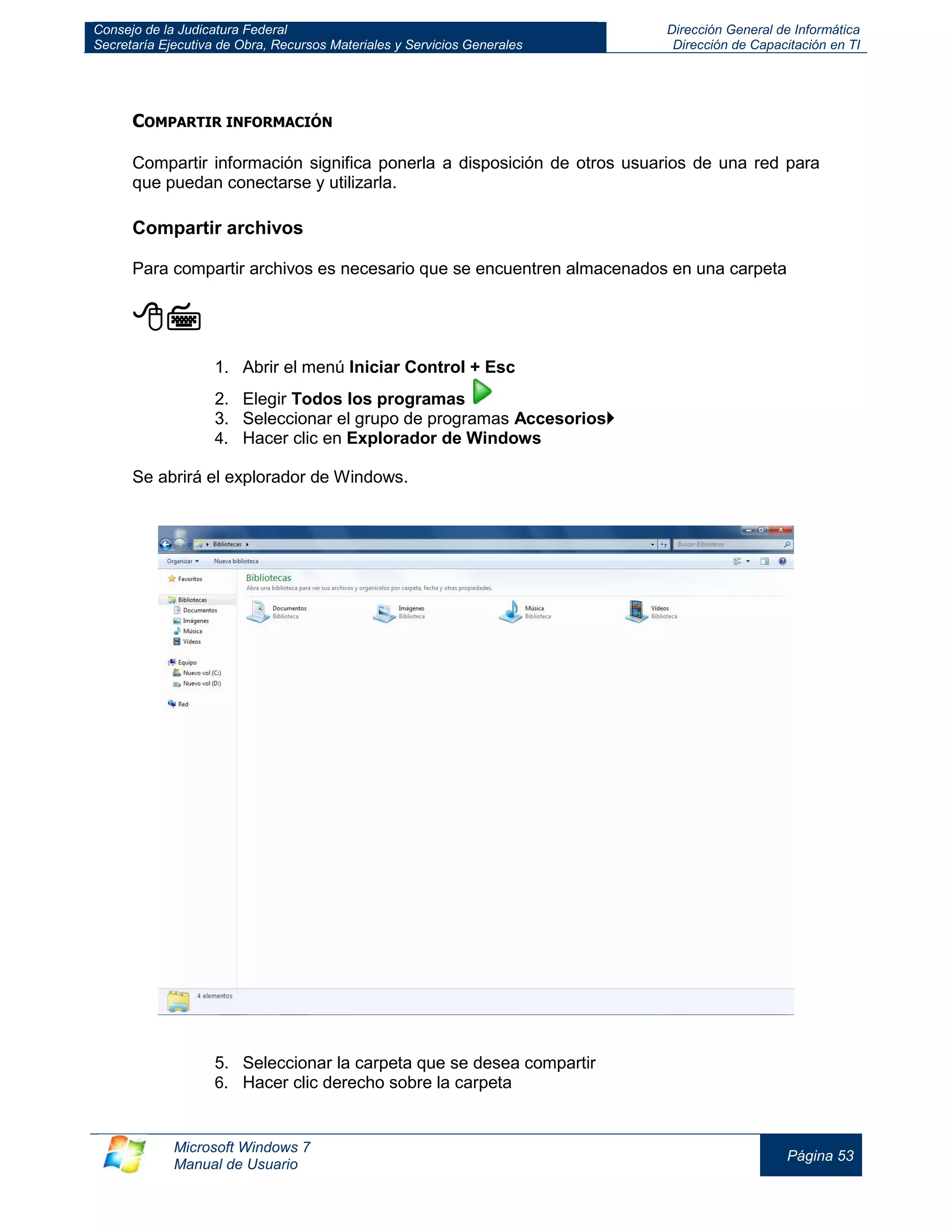 Consejo de la Judicatura Federal 
Secretaría Ejecutiva de Obra, Recursos Materiales y Servicios Generales 
Dirección General de Informática 
Dirección de Capacitación en TI 
Microsoft Windows 7 
Manual de Usuario 
Página 53 
COMPARTIR INFORMACIÓN 
Compartir información significa ponerla a disposición de otros usuarios de una red para que puedan conectarse y utilizarla. 
Compartir archivos 
Para compartir archivos es necesario que se encuentren almacenados en una carpeta 
 
1. Abrir el menú Iniciar Control + Esc 
2. Elegir Todos los programas 
3. Seleccionar el grupo de programas Accesorios 
4. Hacer clic en Explorador de Windows 
Se abrirá el explorador de Windows. 
5. Seleccionar la carpeta que se desea compartir 
6. Hacer clic derecho sobre la carpeta  