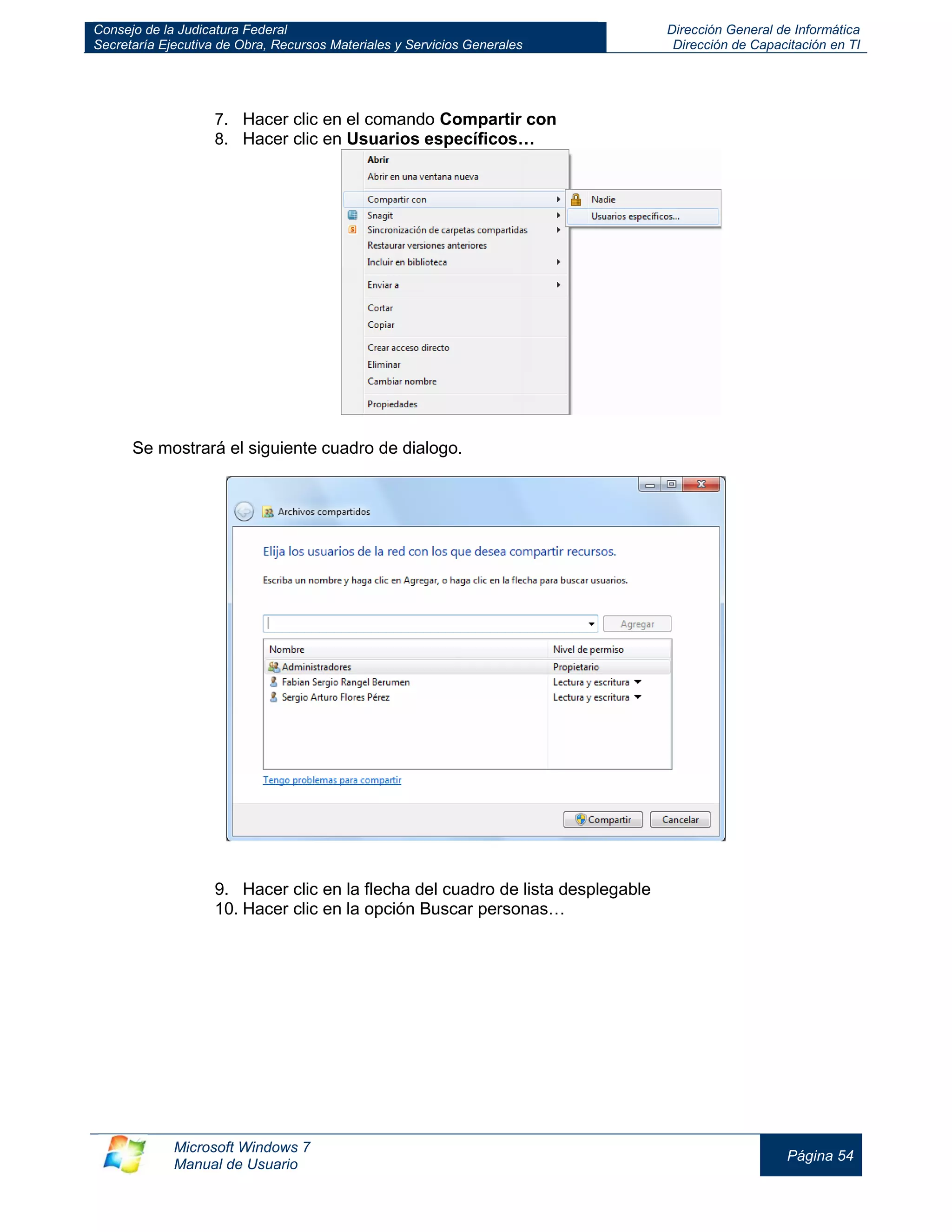 Consejo de la Judicatura Federal 
Secretaría Ejecutiva de Obra, Recursos Materiales y Servicios Generales 
Dirección General de Informática 
Dirección de Capacitación en TI 
Microsoft Windows 7 
Manual de Usuario 
Página 54 
7. Hacer clic en el comando Compartir con 
8. Hacer clic en Usuarios específicos… 
Se mostrará el siguiente cuadro de dialogo. 
9. Hacer clic en la flecha del cuadro de lista desplegable 
10. Hacer clic en la opción Buscar personas… 
 