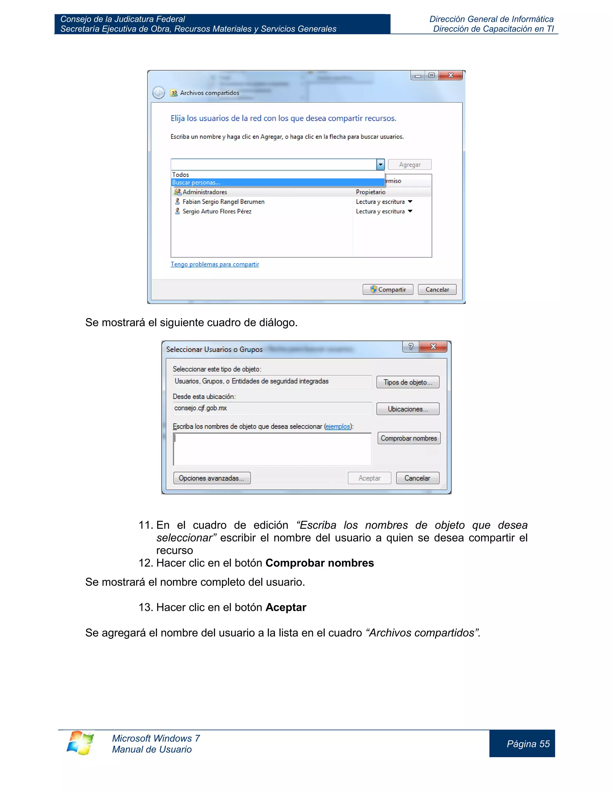 Consejo de la Judicatura Federal 
Secretaría Ejecutiva de Obra, Recursos Materiales y Servicios Generales 
Dirección General de Informática 
Dirección de Capacitación en TI 
Microsoft Windows 7 
Manual de Usuario 
Página 55 
Se mostrará el siguiente cuadro de diálogo. 
11. En el cuadro de edición “Escriba los nombres de objeto que desea seleccionar” escribir el nombre del usuario a quien se desea compartir el recurso 
12. Hacer clic en el botón Comprobar nombres 
Se mostrará el nombre completo del usuario. 
13. Hacer clic en el botón Aceptar 
Se agregará el nombre del usuario a la lista en el cuadro “Archivos compartidos”. 
 