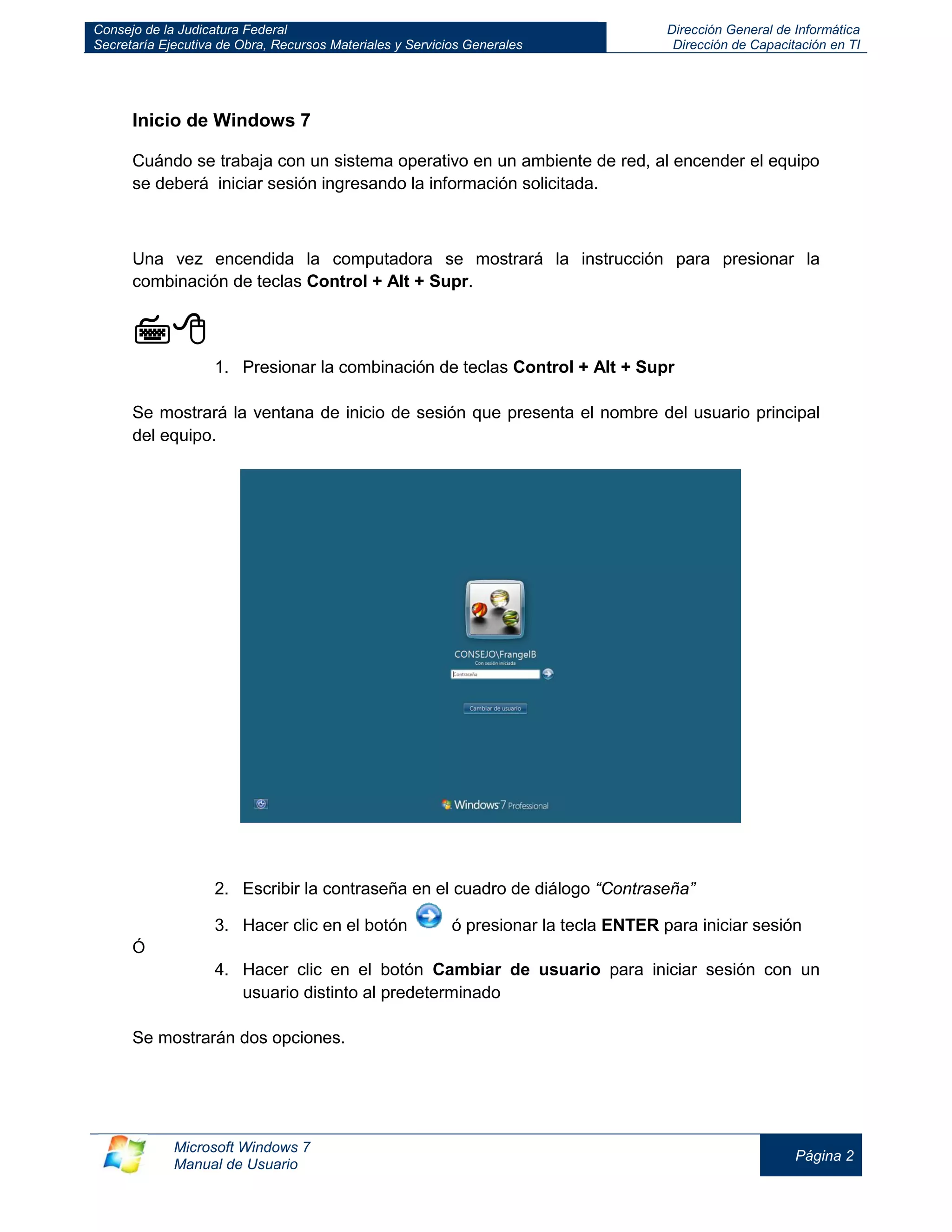 Consejo de la Judicatura Federal 
Secretaría Ejecutiva de Obra, Recursos Materiales y Servicios Generales 
Dirección General de Informática 
Dirección de Capacitación en TI 
Microsoft Windows 7 
Manual de Usuario 
Página 2 
Inicio de Windows 7 
Cuándo se trabaja con un sistema operativo en un ambiente de red, al encender el equipo se deberá iniciar sesión ingresando la información solicitada. 
Una vez encendida la computadora se mostrará la instrucción para presionar la combinación de teclas Control + Alt + Supr. 
 
1. Presionar la combinación de teclas Control + Alt + Supr 
Se mostrará la ventana de inicio de sesión que presenta el nombre del usuario principal del equipo. 
2. Escribir la contraseña en el cuadro de diálogo “Contraseña” 
3. Hacer clic en el botón ó presionar la tecla ENTER para iniciar sesión 
Ó 
4. Hacer clic en el botón Cambiar de usuario para iniciar sesión con un usuario distinto al predeterminado 
Se mostrarán dos opciones. 
 