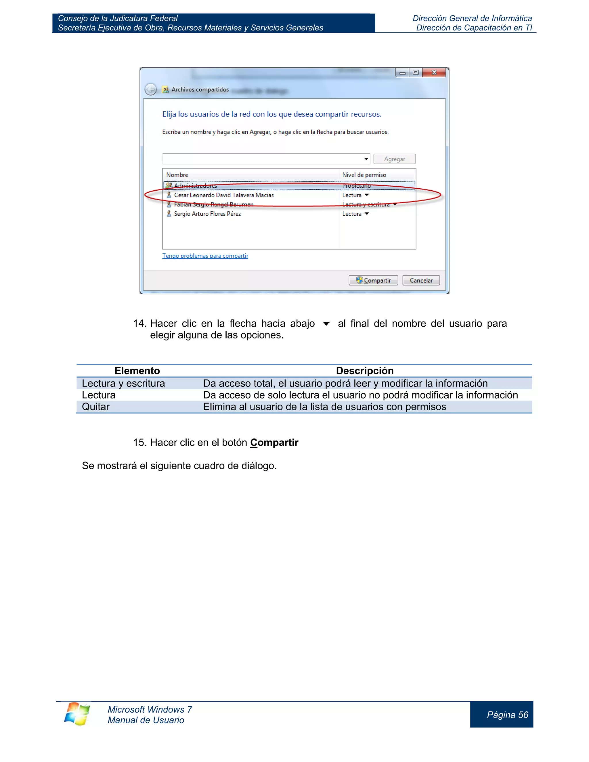 Consejo de la Judicatura Federal 
Secretaría Ejecutiva de Obra, Recursos Materiales y Servicios Generales 
Dirección General de Informática 
Dirección de Capacitación en TI 
Microsoft Windows 7 
Manual de Usuario 
Página 56 
14. Hacer clic en la flecha hacia abajo al final del nombre del usuario para elegir alguna de las opciones. 
Elemento 
Descripción Lectura y escritura Da acceso total, el usuario podrá leer y modificar la información 
Lectura 
Da acceso de solo lectura el usuario no podrá modificar la información Quitar Elimina al usuario de la lista de usuarios con permisos 
15. Hacer clic en el botón Compartir 
Se mostrará el siguiente cuadro de diálogo. 
 