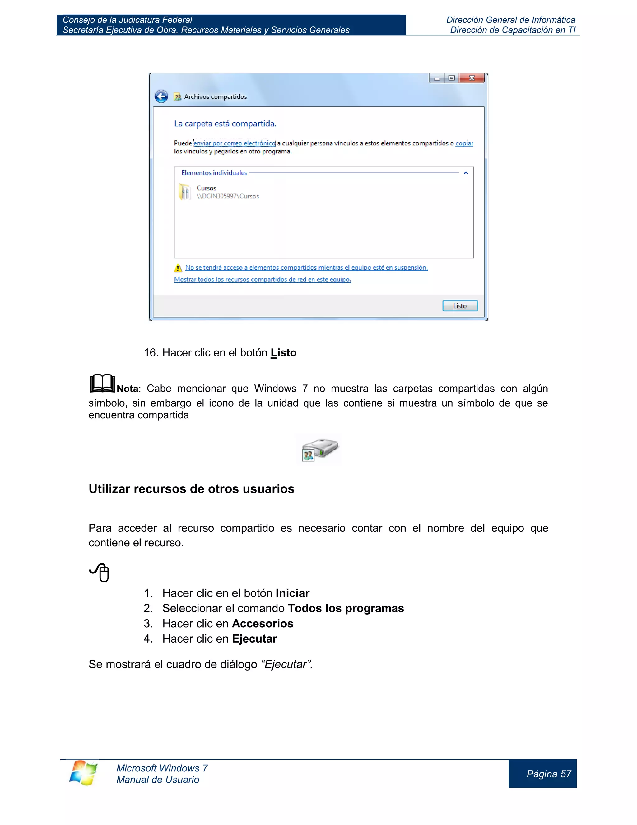 Consejo de la Judicatura Federal 
Secretaría Ejecutiva de Obra, Recursos Materiales y Servicios Generales 
Dirección General de Informática 
Dirección de Capacitación en TI 
Microsoft Windows 7 
Manual de Usuario 
Página 57 
16. Hacer clic en el botón Listo 
 Nota: Cabe mencionar que Windows 7 no muestra las carpetas compartidas con algún símbolo, sin embargo el icono de la unidad que las contiene si muestra un símbolo de que se encuentra compartida 
Utilizar recursos de otros usuarios 
Para acceder al recurso compartido es necesario contar con el nombre del equipo que contiene el recurso. 
 
1. Hacer clic en el botón Iniciar 
2. Seleccionar el comando Todos los programas 
3. Hacer clic en Accesorios 
4. Hacer clic en Ejecutar 
Se mostrará el cuadro de diálogo “Ejecutar”.  