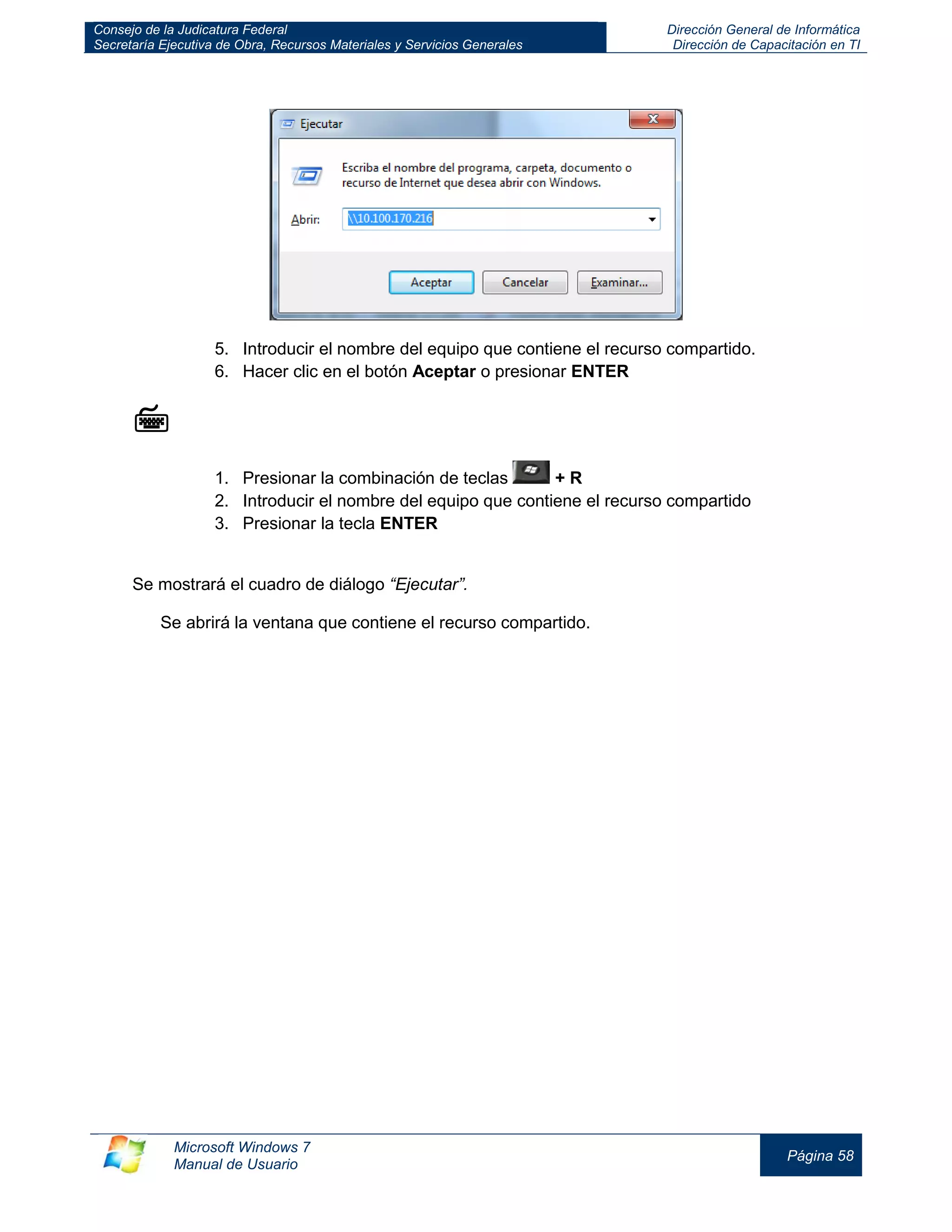 Consejo de la Judicatura Federal 
Secretaría Ejecutiva de Obra, Recursos Materiales y Servicios Generales 
Dirección General de Informática 
Dirección de Capacitación en TI 
Microsoft Windows 7 
Manual de Usuario 
Página 58 
5. Introducir el nombre del equipo que contiene el recurso compartido. 
6. Hacer clic en el botón Aceptar o presionar ENTER 
 
1. Presionar la combinación de teclas + R 
2. Introducir el nombre del equipo que contiene el recurso compartido 
3. Presionar la tecla ENTER 
Se mostrará el cuadro de diálogo “Ejecutar”. 
Se abrirá la ventana que contiene el recurso compartido.  