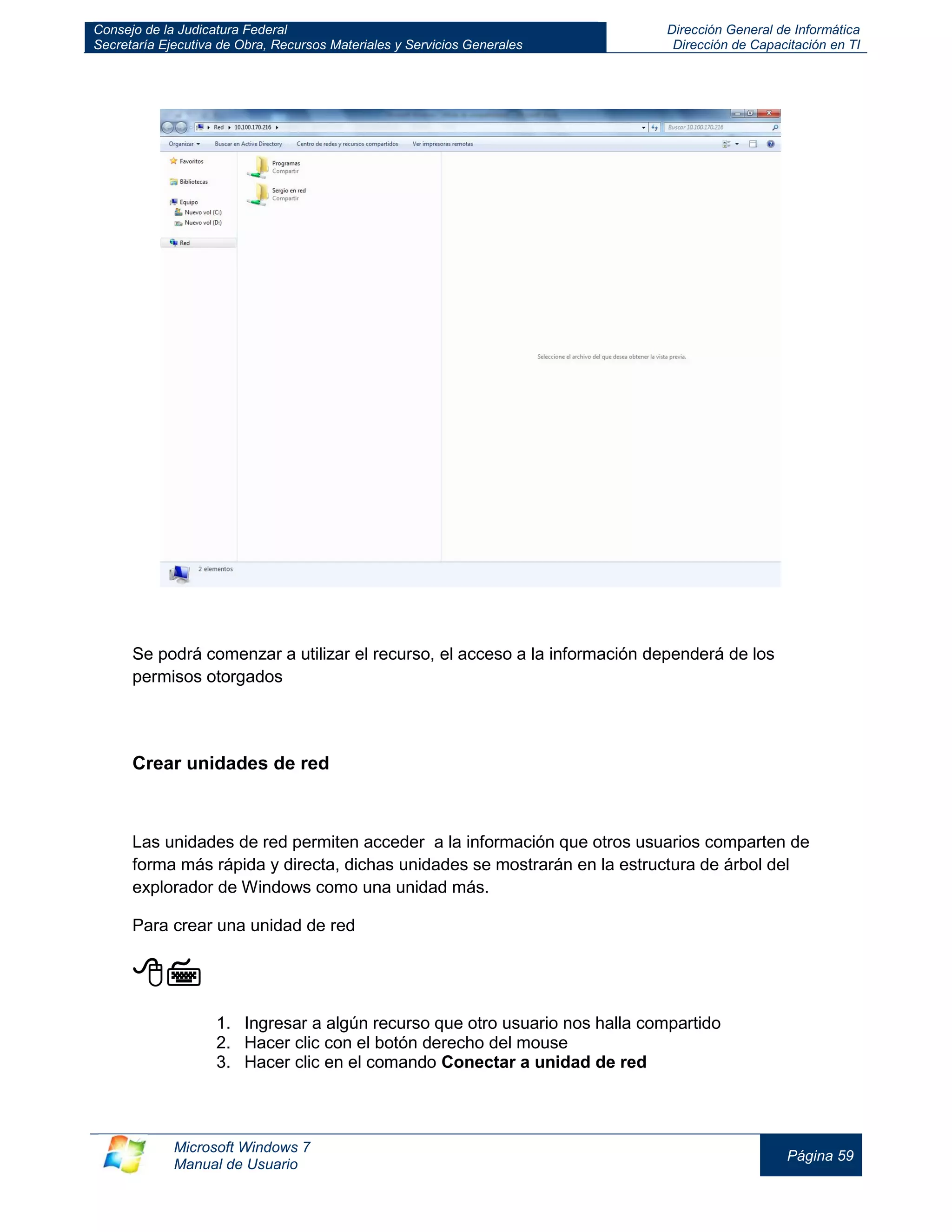 Consejo de la Judicatura Federal 
Secretaría Ejecutiva de Obra, Recursos Materiales y Servicios Generales 
Dirección General de Informática 
Dirección de Capacitación en TI 
Microsoft Windows 7 
Manual de Usuario 
Página 59 
Se podrá comenzar a utilizar el recurso, el acceso a la información dependerá de los permisos otorgados 
Crear unidades de red 
Las unidades de red permiten acceder a la información que otros usuarios comparten de forma más rápida y directa, dichas unidades se mostrarán en la estructura de árbol del explorador de Windows como una unidad más. 
Para crear una unidad de red 
 
1. Ingresar a algún recurso que otro usuario nos halla compartido 
2. Hacer clic con el botón derecho del mouse 
3. Hacer clic en el comando Conectar a unidad de red 
 