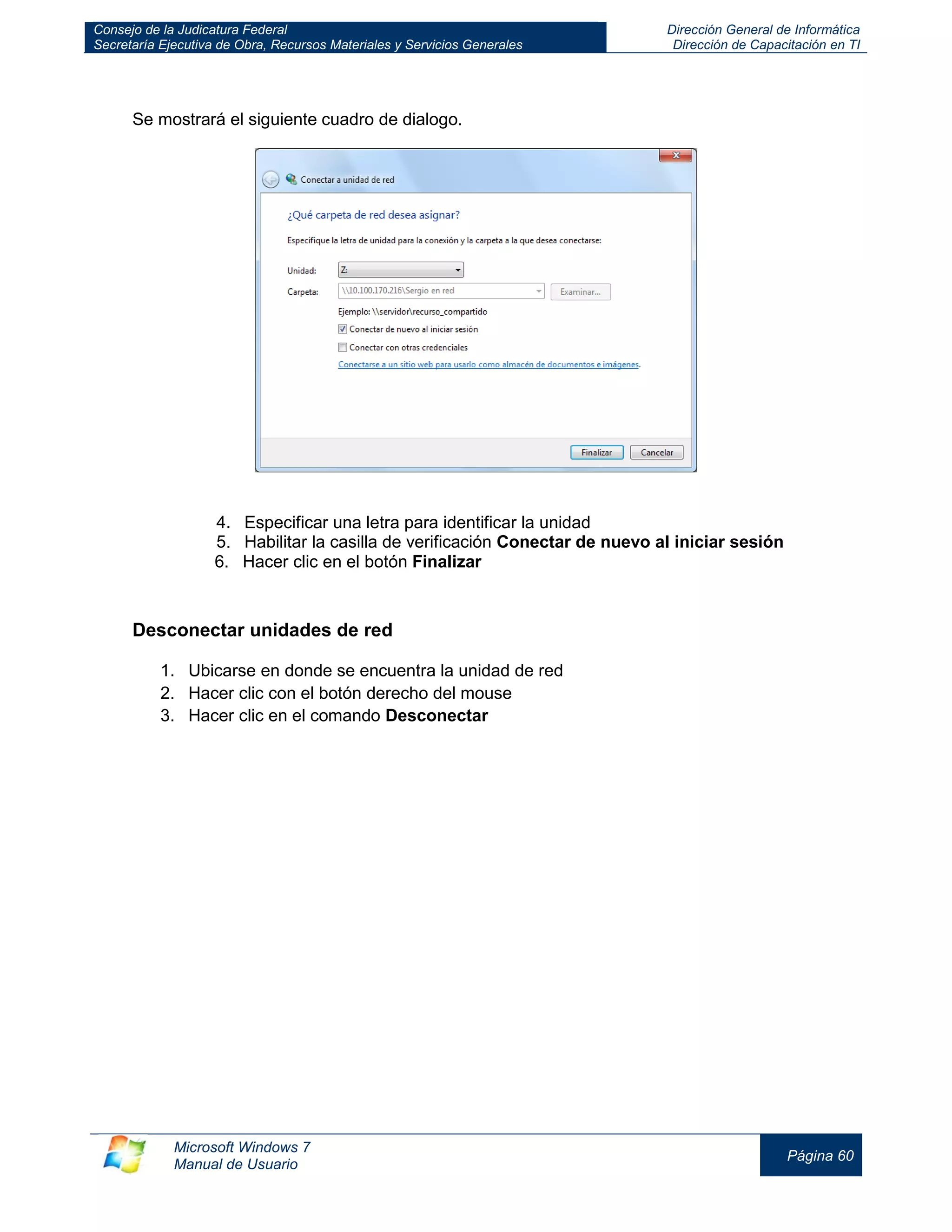 Consejo de la Judicatura Federal 
Secretaría Ejecutiva de Obra, Recursos Materiales y Servicios Generales 
Dirección General de Informática 
Dirección de Capacitación en TI 
Microsoft Windows 7 
Manual de Usuario 
Página 60 
Se mostrará el siguiente cuadro de dialogo. 
4. Especificar una letra para identificar la unidad 
5. Habilitar la casilla de verificación Conectar de nuevo al iniciar sesión 
6. Hacer clic en el botón Finalizar 
Desconectar unidades de red 
1. Ubicarse en donde se encuentra la unidad de red 
2. Hacer clic con el botón derecho del mouse 
3. Hacer clic en el comando Desconectar 
