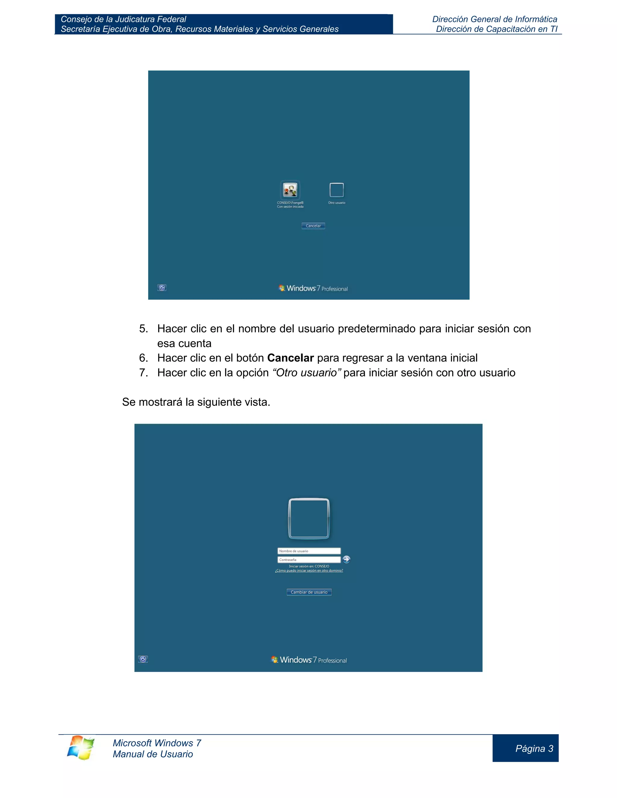 Consejo de la Judicatura Federal 
Secretaría Ejecutiva de Obra, Recursos Materiales y Servicios Generales 
Dirección General de Informática 
Dirección de Capacitación en TI 
Microsoft Windows 7 
Manual de Usuario 
Página 3 
5. Hacer clic en el nombre del usuario predeterminado para iniciar sesión con esa cuenta 
6. Hacer clic en el botón Cancelar para regresar a la ventana inicial 
7. Hacer clic en la opción “Otro usuario” para iniciar sesión con otro usuario 
Se mostrará la siguiente vista. 
 