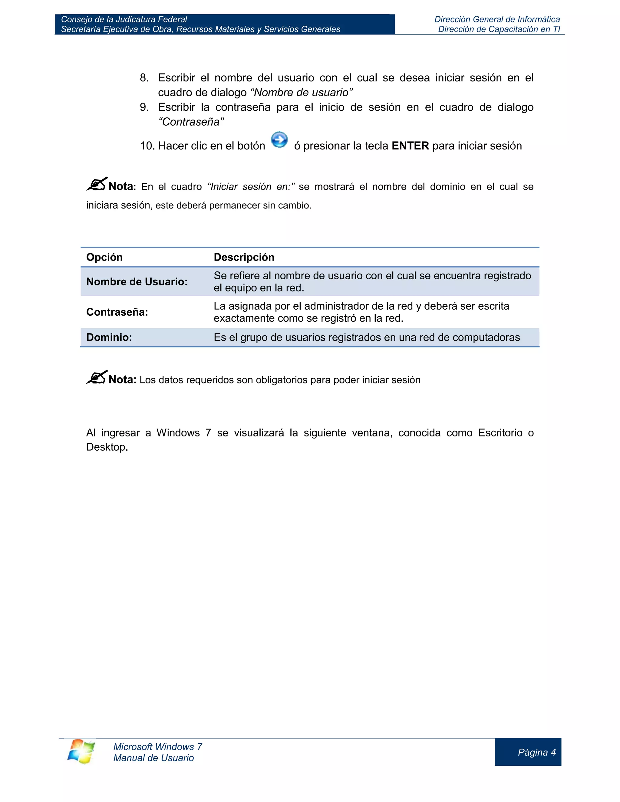 Consejo de la Judicatura Federal 
Secretaría Ejecutiva de Obra, Recursos Materiales y Servicios Generales 
Dirección General de Informática 
Dirección de Capacitación en TI 
Microsoft Windows 7 
Manual de Usuario 
Página 4 
8. Escribir el nombre del usuario con el cual se desea iniciar sesión en el cuadro de dialogo “Nombre de usuario” 
9. Escribir la contraseña para el inicio de sesión en el cuadro de dialogo “Contraseña” 
10. Hacer clic en el botón ó presionar la tecla ENTER para iniciar sesión 
 Nota: En el cuadro “Iniciar sesión en:” se mostrará el nombre del dominio en el cual se iniciara sesión, este deberá permanecer sin cambio. 
Opción 
Descripción Nombre de Usuario: Se refiere al nombre de usuario con el cual se encuentra registrado el equipo en la red. 
Contraseña: 
La asignada por el administrador de la red y deberá ser escrita exactamente como se registró en la red. Dominio: Es el grupo de usuarios registrados en una red de computadoras 
 Nota: Los datos requeridos son obligatorios para poder iniciar sesión 
Al ingresar a Windows 7 se visualizará la siguiente ventana, conocida como Escritorio o Desktop. 
 