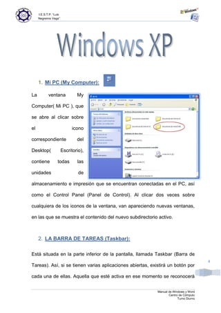 I.E.S.T.P. “Luis
     Negreiros Vega”




     1. Mi PC (My Computer):

La          ventana             My

Computer( Mi PC ), que

se abre al clicar sobre

el                            icono

correspondiente                 del

Desktop(                Escritorio),

contiene           todas        las

unidades                         de

almacenamiento e impresión que se encuentran conectadas en el PC, así

como el Control Panel (Panel de Control). Al clicar dos veces sobre

cualquiera de los iconos de la ventana, van apareciendo nuevas ventanas,

en las que se muestra el contenido del nuevo subdirectorio activo.



     2. LA BARRA DE TAREAS (Taskbar):

Está situada en la parte inferior de la pantalla, llamada Taskbar (Barra de
                                                                                        4
Tareas). Así, si se tienen varias aplicaciones abiertas, existirá un botón por

cada una de ellas. Aquella que esté activa en ese momento se reconocerá


                                                            Manual de Windows y Word
                                                                   Centro de Cómputo
                                                                         Turno Diurno
 